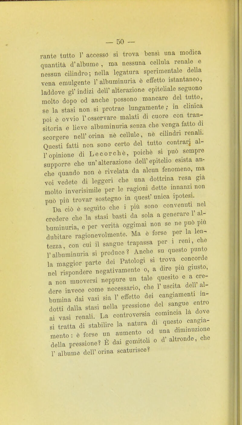 rante tutto 1' accesso si trova bensì una modica quantità d'albume, ma nessuna cellula renale e nessun cilindro; nella legatura sperimentale della vena emulgente 1'alburainuria è effetto istantaneo, laddove gì' indizi dell' alterazione epiteliale seguono molto dopo od anche possono mancare del tutto, se la stasi non si protrae lungamente ; in clmica poi è ovvio l'osservare malati di cuore con tran- sitoria e lieve albuminuria senza che venga fatto di scorgere nell'orina nè cellule, nè cilindri renali. Questi fatti non sono certo del tutto centrar^ al- l'opinione di Lecorchè, poiché si può sempre supporre che un'alterazione dell'epitelio esista an- che quando non è rivelata da alcun fenomeno, ma voi vedete di leggeri che una dottrina resa già molto inverisimile per le ragioni dette innanzi non può più trovar sostegno in quest' umca ipotesi. Da ciò è seguito che i più sono convenuti nel credere che la stasi basti da sola a generare 1 al- buminuria, e per verità oggimai non se ne può più dubitare ragionevolmente. Ma è forse per la len^ tezza, con cui il sangue trapassa per i rem, che ralb minuria si produce? Anche su questo pun la maggior parte dei Patologi si trova concorde nel rispondere negativamente o, a dire più giusto, a non muoversi neppure un ta^e f ^«^t^/ ^^' dere invece come necessario, che 1' uscita dell al- bumina dai vasi sia 1' effetto dei cangiamenti in- tU dalla stasi nella pressione ^el sangue er, ai vasi renali. La controversia cominc a là dove ! tratta di stabilire la natura di questo cangia- L!to ò forse un aumento od d^^^^^^^^^^ della pressione? È dai gomitoli o d altronde, che r albume dell' orina scaturisce?