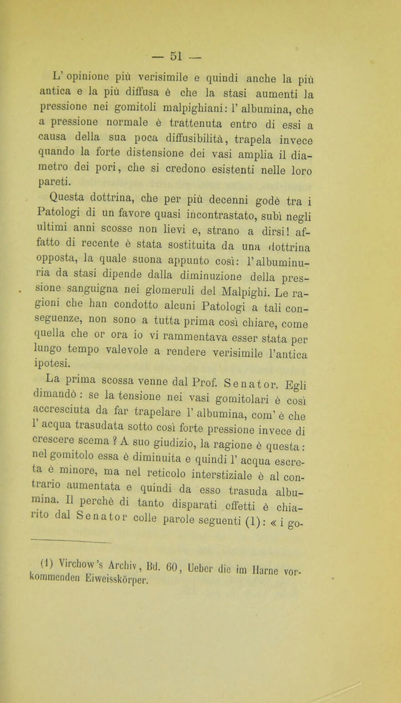 L' opinione più verisimile e quindi anche la più antica e la più diffusa è che la stasi aumenti la pressione nei gomitoli malpighiani: 1'albumina, che a pressione normale è trattenuta entro di essi a causa della sua poca diffusibilità, trapela invece quando la forte distensione dei vasi amplia il dia- metro dei pori, che si credono esistenti nelle loro pareti. Questa dottrina, che per più decenni godè tra i Patologi di un favore quasi incontrastato, subì negli ultimi anni scosse non lievi e, strano a dirsi! af- fatto di recente è stata sostituita da una dottrina opposta, la quale suona appunto così: l'albuminu- ria da stasi dipende dalla diminuzione della pres- sione sanguigna nei glomeruli del Malpighi, Le ra- gioni che han condotto alcuni Patologi a tali con- seguenze, non sono a tutta prima così chiare, come quella che or ora io vi rammentava esser stata per lungo tempo valevole a rendere verisimile l'antica ipotesi. La prima scossa venne dal Prof. Senator. Egli dimandò : se la tensione nei vasi gomitolari è cosi accresciuta da far trapelare l'albumina, com'è che 1' acqua trasudata sotto così forte pressione invece di crescere scema ? A suo giudizio, la ragione è questa • nel gomitolo essa è diminuita e quindi 1' acqua escre- ta e minore, ma nel reticolo interstiziale è al con- trario aumentata e quindi da esso trasuda albu- mina. Il perchè di tanto disparati effetti è chia- rito dal Senator colle parole seguenti (1): « i go- (1) Virchovv's Arcl.iv, Bd. 60, Uebcr die im Ilarne ver- kommcndcii Liweisskòrper.