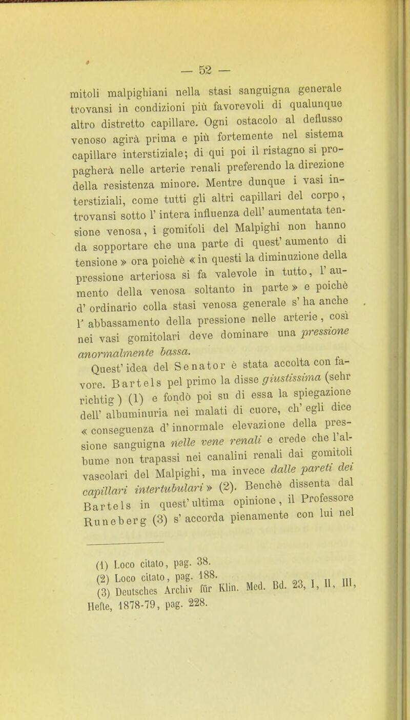 mitoli malpighiani nella stasi sanguigna generale trovansi in condizioni più favorevoli di qualunque altro distretto capillare. Ogni ostacolo al deflusso venoso agirà prima e più fortemente nel sistema capillare interstiziale; di qui poi il ristagno si pro- pagherà nelle arterie renali preferendo la direzione della resistenza minore. Mentre dunque i vasi in- terstiziali, come tutti gli altri capillari del corpo, trovansi sotto l'intera influenza dell' aumentata tea- sione venosa, i gomitoli del Malpighi non hanno da sopportare che una parte di quest' aumento di tensione » ora poiché « in questi la diminuzione della pressione arteriosa si fa valevole in tutto, l'au- mento della venosa soltanto in parte » e poiché d' ordinario colla stasi venosa generale s' ha anche Y abbassamento della pressione nelle arterie, cosi nei vasi gomitolari deve dominare una pressione anormalmente bassa. Quest'idea del Senator è stata accolta conta- vere Bartels pel primo la disse giustissima (sehr richtig) (1) e fondò poi su di essa la spiegazione dell' albuminuria nei malati di cuore, eh' egli dice «conseguenza d'innormale elevazione della pres- sione sanguigna nelle vene renali e crede che 1 al- bume non trapassi nei canalini renali dai gomitoli vascolari del Malpighi, ma invece dalle pareti da capillari interiubulari» (2). Benché dissenta dal Bartels in quest'ultima opinione, il Professore Runeberg (3) s'accorda pienamente con lui nel (1) Loco citato, pag. 38. (2) Loco citalo, pag. 188. „, i ii ni (3) Deutsches Archiv fur Klin. Mcd. Bd. 23, I, II, IH, Hefle, 1878-79, pag. 228.
