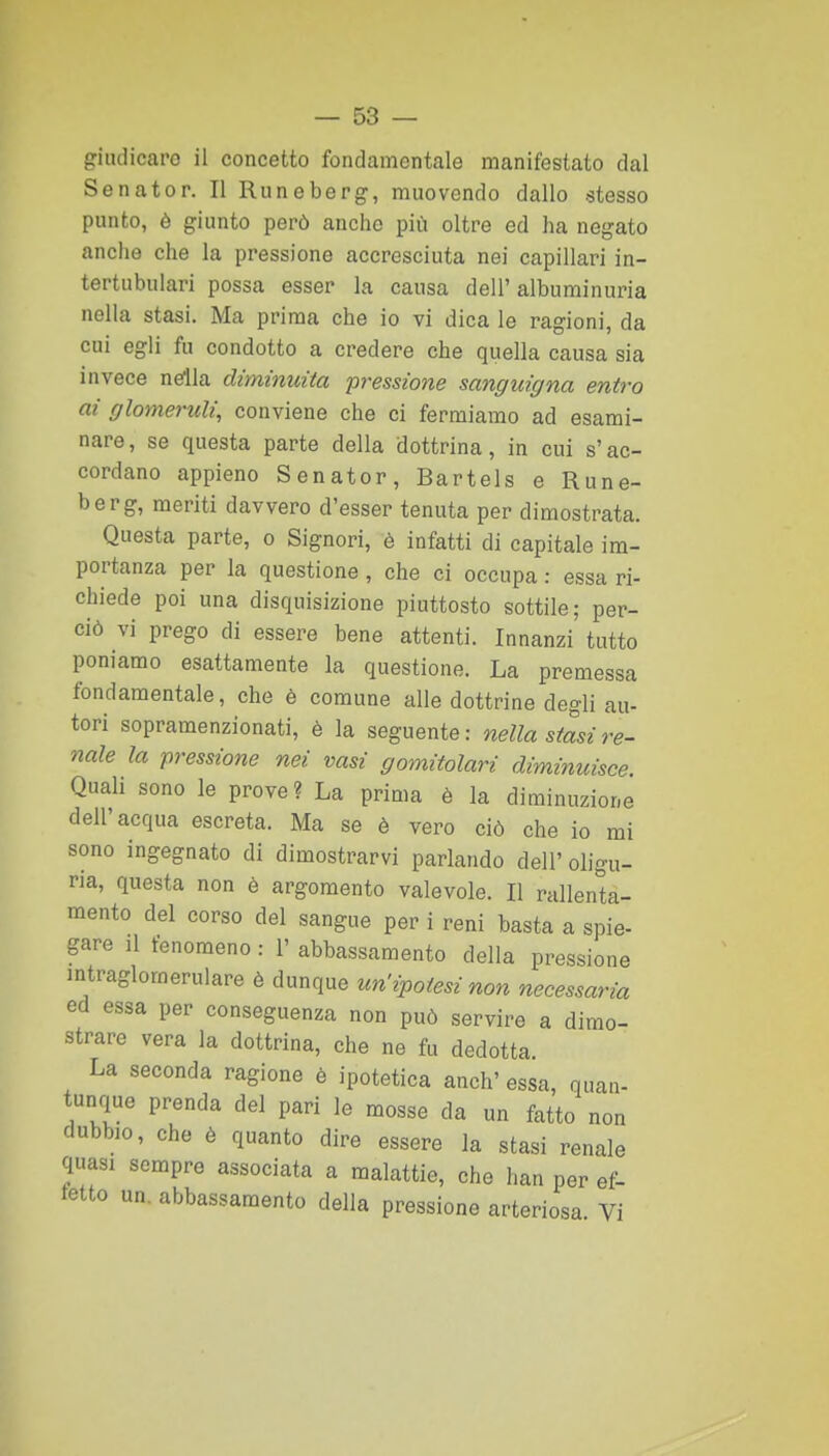 giudicare il concetto fondamentale manifestato dal Senator. Il Runeberg, muovendo dallo -stesso punto, è giunto però anche più oltre ed ha negato anche che la pressione accresciuta nei capillari in- tertubulari possa esser la causa dell'alburainuria nella stasi. Ma prima che io vi dica le ragioni, da cui egli fu condotto a credere che quella causa sia invece ndla diminuita pressione sanguigna entro ai glomeruli, conviene che ci fermiamo ad esami- nare, se questa parte della dottrina, in cui s'ac- cordano appieno Senator, Bartels e Rune- berg, meriti davvero d'esser tenuta per dimostrata. Questa parte, o Signori, è infatti di capitale im- portanza per la questione, che ci occupa : essa ri- chiede poi una disquisizione piuttosto sottile; per- ciò vi prego di essere bene attenti. Innanzi tutto poniamo esattamente la questione. La premessa fondamentale, che è comune alle dottrine degli au- tori sopramenzionati, è la seguente: nella stasi re- nale la pressione nei vasi gomitolari diminuisce. Quali sono le prove? La prima è la diminuzione dell'acqua escreta. Ma se è vero ciò che io mi sono ingegnato di dimostrarvi pariando dell'oligu- ria, questa non è argomento valevole. Il rallenta- mento del corso del sangue per i reni basta a spie- gare ,1 fenomeno : 1' abbassamento della pressione mtraglomerulare è dunque un'ipotesi non necessaria ed essa per conseguenza non può servire a dimo- strare vera la dottrina, che ne fu dedotta. La seconda ragione è ipotetica anch' essa, quan- tunque prenda del pari le mosse da un fatto non dubbio, che è quanto dire essere la stasi renale quasi sempre associata a malattie, che han per ef- fetto un. abbassamento della pressione arteriosa Vi