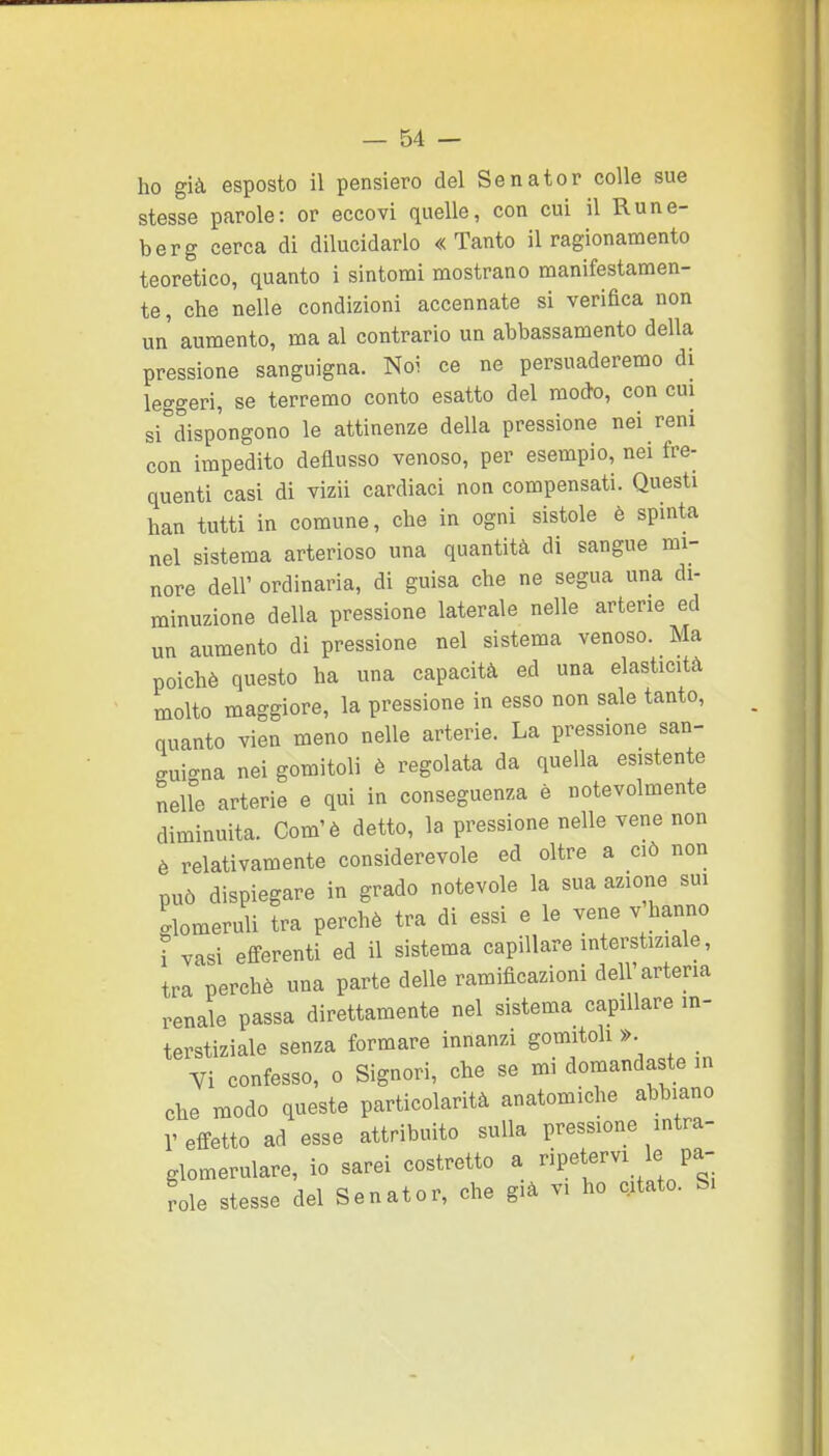 ho già esposto il pensiero del Senator colle sue stesse parole: or eccovi quelle, con cui il Rune- berg cerca di dilucidarlo «Tanto il ragionamento teoretico, quanto i sintomi mostrano manifestamen- te, che nelle condizioni accennate si verifica non un aumento, ma al contrario un abbassamento della pressione sanguigna. Noi ce ne persuaderemo di leggeri, se terremo conto esatto del modo, con cui si dispongono le attinenze della pressione nei reni con impedito deflusso venoso, per esempio, nei fre- quenti casi di vizii cardiaci non compensati. Questi han tutti in comune, che in ogni sistole è spinta nel sistema arterioso una quantità di sangue mi- nore dell' ordinaria, di guisa che ne segua una di- minuzione della pressione laterale nelle arterie ed un aumento di pressione nel sistema venoso. Ma poiché questo ha una capacità ed una elasticità molto maggiore, la pressione in esso non sale tanto, quanto vien meno nelle arterie. La pressione san- guigna nei gomitoli è regolata da quella esistente neUe arterie e qui in conseguenza è notevolmente diminuita. Com'è detto, la pressione nelle vene non è relativamente considerevole ed oltre a ciò non può dispiegare in grado notevole la sua azione sui glomeruli tra perchè tra di essi e le vene v hanno i vasi efferenti ed il sistema capillare interstiziale, tra perchè una parte delle ramificazioni dell'arteria renale passa direttamente nel sistema capillare in- terstiziale senza formare innanzi gomitoli ». n confesso, o Signori, che se mi domandaste m che modo queste particolarità anatomiche abbiano l'effetto ad esse attribuito sulla pressione intra- glomerulare, io sarei costretto a ripetervi le pa- role stesse del Senator, che già vi ho citato. S.