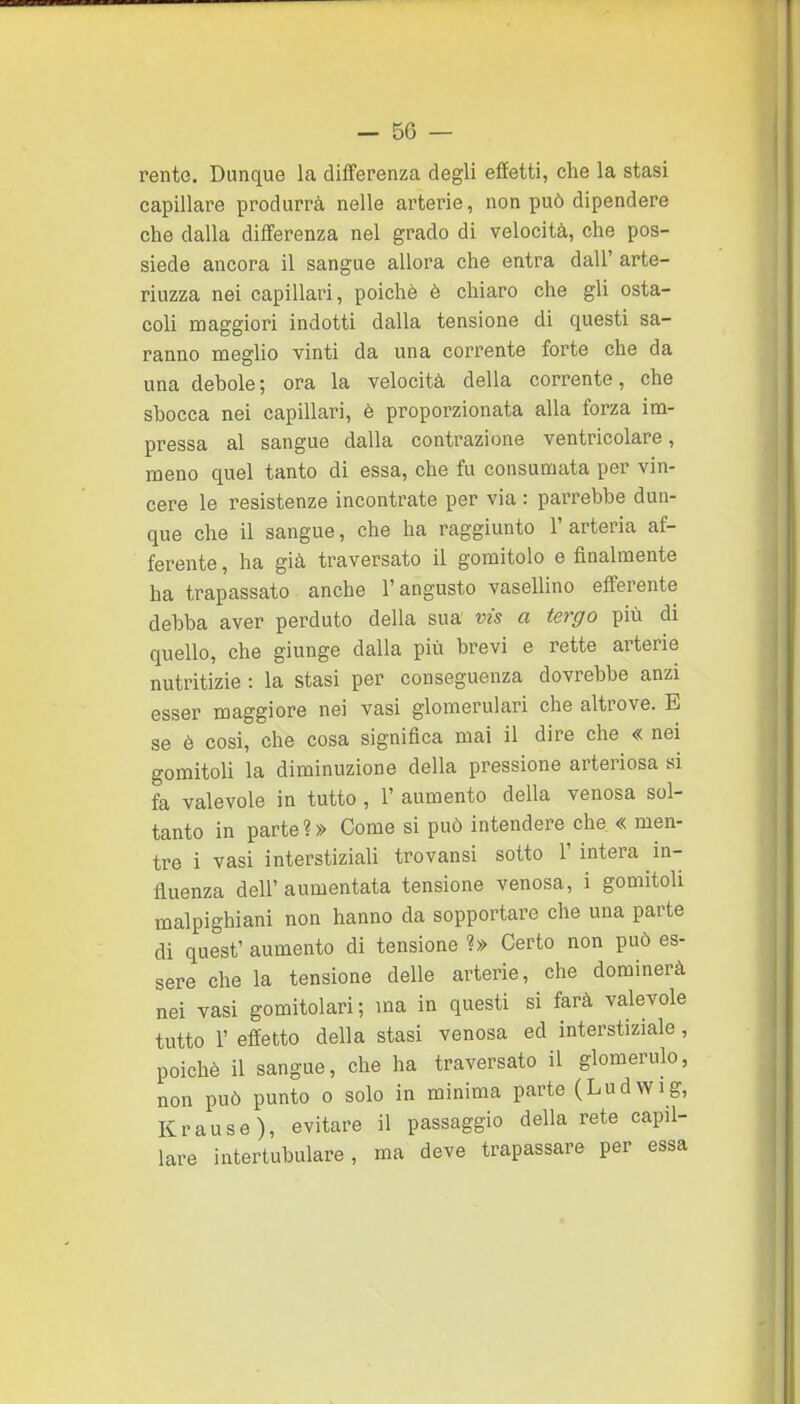 rente. Dunque la differenza degli effetti, che la stasi capillare produrrà nelle arterie, non può dipendere che dalla differenza nel grado di velocità, che pos- siede ancora il sangue allora che entra dall' arte- riuzza nei capillari, poiché è chiaro che gli osta- coli maggiori indotti dalla tensione di questi sa- ranno meglio vinti da una corrente forte che da una debole; ora la velocità della corrente, che shocca nei capillari, è proporzionata alla forza im- pressa al sangue dalla contrazione ventricolare, meno quel tanto di essa, che fu consunaata per vin- cere le resistenze incontrate per via : parrebbe dun- que che il sangue, che ha raggiunto 1' arteria af- ferente , ha già traversato il gomitolo e finalmente ha trapassato anche l'angusto vasellino efferente debba aver perduto della sua vis a tergo più di quello, che giunge dalla più brevi e rette arterie nutritizie : la stasi per conseguenza dovrebbe anzi esser maggiore nei vasi glomerulari che altrove. E se è cosi, che cosa significa mai il dire che « nei gomitoli la diminuzione della pressione arteriosa ai fa valevole in tutto , 1' aumento della venosa sol- tanto in parte?» Come si può intendere che « men- tre i vasi interstiziali trovansi sotto 1' intera in- fluenza dell' aumentata tensione venosa, i gomitoli malpighiani non hanno da sopportare che una parte di quest' aumento di tensione ?» Certo non può es- sere che la tensione delle arterie, che dominerà nei vasi gomitolari; ma in questi si farà valevole tutto 1' effetto della stasi venosa ed interstiziale, poiché il sangue, che ha traversato il glomerulo, non può punto o solo in minima parte (Ludwig, Krause), evitare il passaggio della rete capil- lare intertubulare, ma deve trapassare per essa