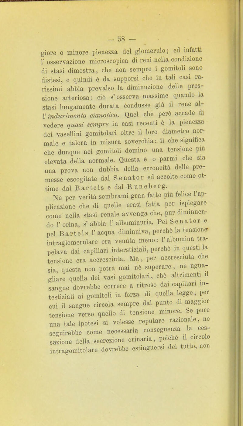 giore 0 minore pienezza del glomerulo; ed infatti r osservazione microscopica di reni nella condizione di stasi dimostra, che non sempre i gomitoli sono distesi, e quindi è da supporsi che in tali casi ra- rissimi abbia prevalso la diminuzione delle pres- sione arteriosa: ciò s'osserva massime quando la stasi lungamente durata condusse già il rene &\- V indurimento cianotico. Quel che però accade di vedere quasi sempre in casi recenti è la pienezza dei vasellini gomitolari oltre il loro diametro nor- male e talora in misura soverchia: il che significa che dunque nei gomitoli dominò una tensione più elevata della normale. Questa è o parmi che sia una prova non dubbia della erroneità delle pre- messe escogitate dal Se nato r ed accolte come ot- time dal Bartels e dal R un eberg. Nè per verità sembrami gran fatto più felice l'ap- plicazione che di quelle erasi fatta per ispiegare come nella stasi renale avvenga che, pur diminuen- do r orina, s' abbia 1' albuminuria. Pel Senator e pel Bartels l'acqua diminuiva, perchè la tensione- intraglomerulare era venuta meno : l'albumina tra- pelava dai capillari interstiziali, perchè in questi la tensione era accresciuta. Ma, per accresciuta che sia, questa non potrà mai nè superare , nè ugua- ghare quella dei vasi gomitolari, chè altrimenti il sangue dovrebbe correre a ritroso dai capillari in- testiziali ai gomitoli in forza di quella legge, per cui il sangue circola sempre dal punto di maggior tensione verso quello di tensione minore. Se pure una tale ipotesi si volesse reputare razionale, ne seguirebbe come necessaria conseguenza la ces- sazione della secrezione orinarla, poiché il circolo intragomitolare dovrebbe estinguersi del tutto, non