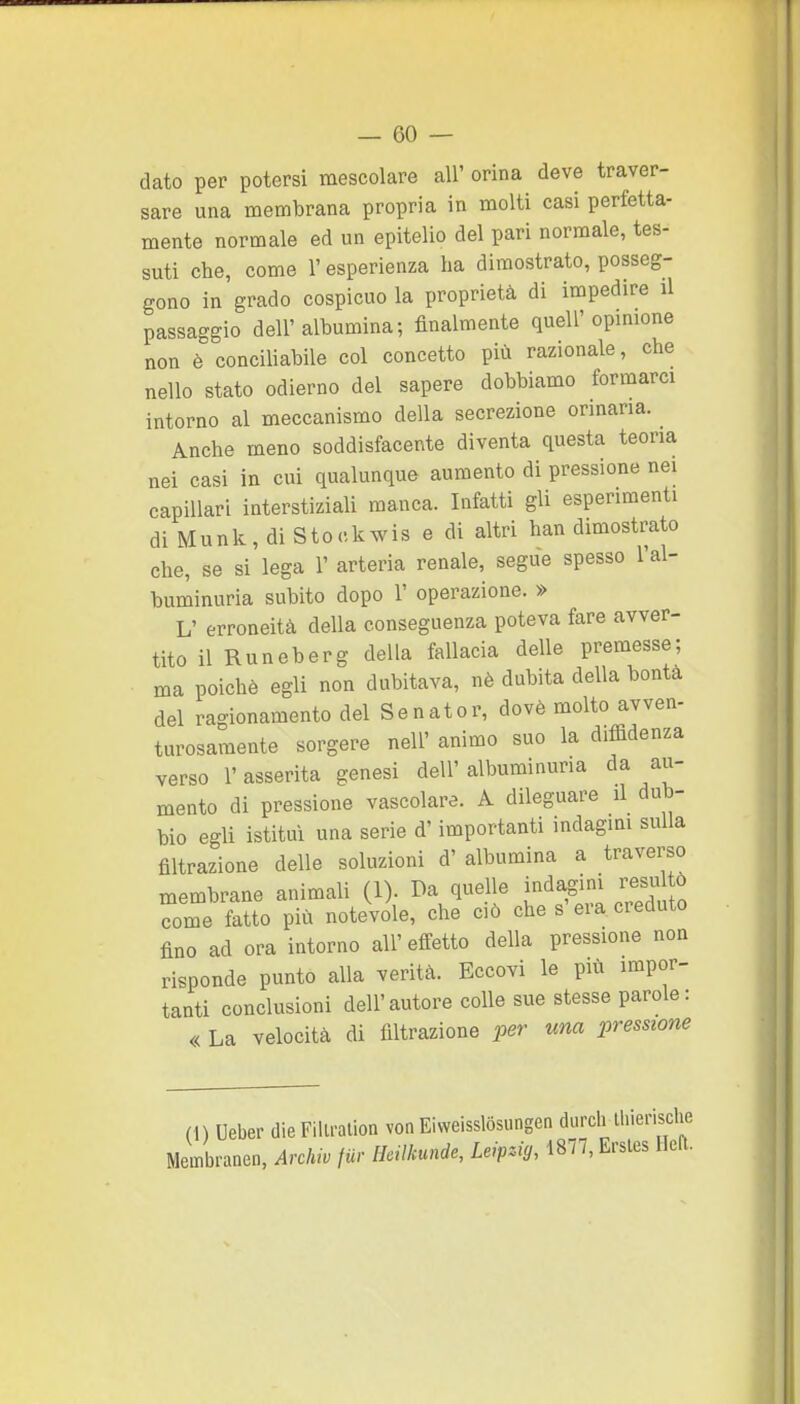 dato per potersi mescolare all' orina deve traver- sare una membrana propria in molti casi perfetta- mente normale ed un epitelio del pari normale, tes- suti che, come l'esperienza ha dimostrato, posseg- gono in grado cospicuo la proprietà di impedire il passaggio dell'albumina; finalmente quell'opinione non è conciliabile col concetto più razionale, che nello stato odierno del sapere dobbiamo formarci intorno al meccanismo della secrezione ormaria. Anche meno soddisfacente diventa questa teoria nei casi in cui qualunque aumento di pressione nei capillari interstiziali manca. Infatti gli esperimenti di Munk, di Stockwis e di altri han dimostrato che, se si lega 1' arteria renale, segue spesso l'al- buminuria subito dopo 1' operazione. » L' erroneità della conseguenza poteva fare avver- tito il Runeberg della fallacia delle premesse; ma poiché egli non dubitava, nè dubita della bontà del ragionamento del Senator, dovè molto avven- turosamente sorgere nell' animo suo la diffidenza verso l'asserita genesi dell' albuminuria da au- mento di pressione vascolare. A dileguare il dub- bio egli istituì una serie d'importanti indagmi sulla filtrazione delle soluzioni d' albumina a traverso membrane animali (1). Da quelle indagini resul ò come fatto più notevole, che ciò che s era creduto fino ad ora intorno all'effetto della pressione non risponde punto alla verità. Eccovi le più impor- tanti conclusioni dell'autore colle sue stesse parole: « La velocità di filtrazione per una pressione (1) Ueber die Fillralion von Eiweisslosungen durch ihierische Membranen, Archiv fur Hcilkunde, Leipzig, 1877,E.-sles Heft.