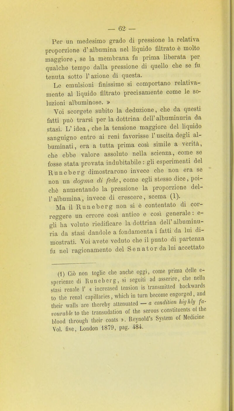 Per un medesimo grado di pressione la relativa proporzione d'albumina nel liquido filtrato è molto maggiore, se la membrana fu prima liberata per qualche tempo dalla pressione di quello che se fu tenuta sotto l'azione di questa. Le emulsioni finissime si comportano relativa- mente al liquido filtrato precisamente come le so- luzioni albuminose. » Voi scorgete subito la deduzione, che da questi fatti può trarsi per la dottrina dell' albuminuria da stasi. L'idea, che la tensione maggiore del liquido sanguigno entro ai reni favorisse l'uscita degli al- burainati, era a tutta prima così simile a verità, che ebbe valore assoluto nella scienza, come se fosse stata provata indubitabile : gli esperimenti del Runeberg dimostrarono invece che non era se non un dogma di fede, come egli stesso dice, poi- ché aumentando la pressione la proporzione del- l'albumina, invece di crescere, scema (1). Ma il Runeberg non si è contentato di cor- reggere un errore cosi antico e così generale : e- gli ha voluto riedificare la dottrina dell' albuminu- ria da stasi dandole a fondamenta i fatti da lui di- mostrati. Voi avete veduto che il punto di partenza fu nel ragionamento del Sen ator da lui accettato (1) Ciò non toglie che anche oggi, come prima delle e- sperienze di Runeberg, si seguili ad asserire, che nella stasi renale 1' « increased tension is transmilted backwards to' the renai capillaries, which in turn become engorged and their walls are thereby ^i^M^A - a condiUon Imj hly fa- vourable to the transudalion of the serous constituenls ci the blood through their coals )>. Reynold's System of Med.cme Voi. Ove, London 1879, pag. 484.