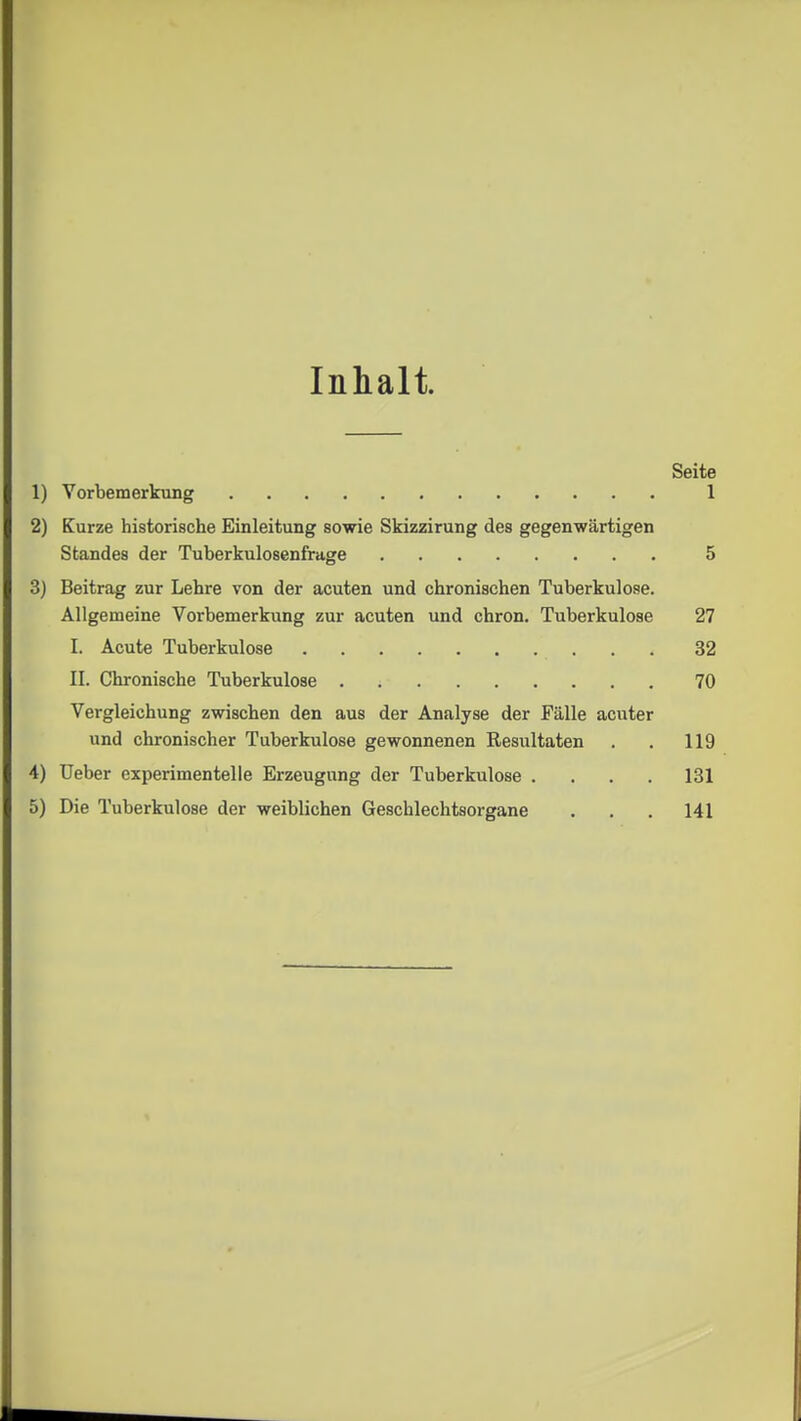 Inhalt. 1) Vorbemerkung 2) Kurze historische Einleitung sowie Skizzirung des gegenwärtigen Standes der Tuberkulosenfrage 3) Beitrag zur Lehre von der acuten und chronischen Tuberkulose. Allgemeine Vorbemerkung zur acuten und chron. Tuberkulose I. Acute Tuberkulose II. Chronische Tuberkulose Vergleichung zwischen den aus der Analyse der Fälle acuter und chronischer Tuberkulose gewonnenen Resultaten 4) Ueber experimentelle Erzeugung der Tuberkulose . . . . 5) Die Tuberkulose der weiblichen Geschlechtsorgane Seite 1 5 27 32 70 119 131 141