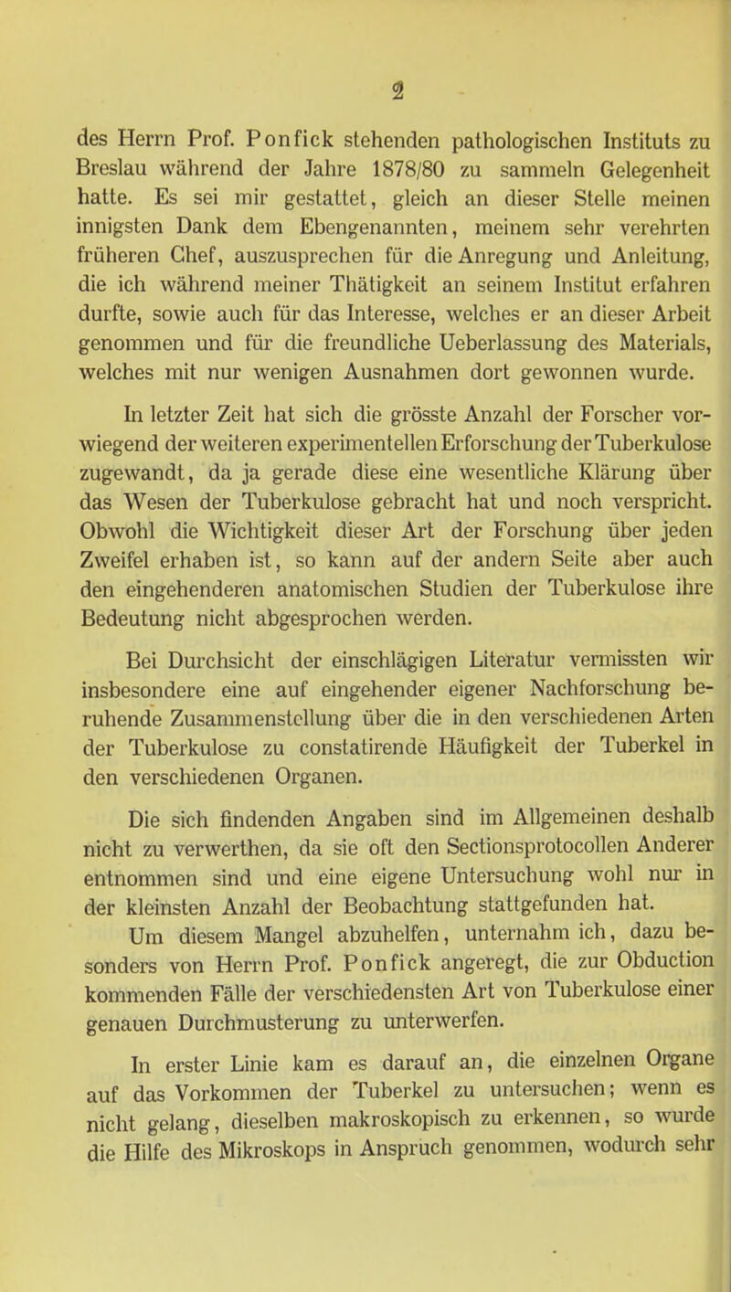 des Herrn Prof. Ponfick stehenden pathologischen Instituts zu Breslau während der Jahre 1878/80 zu sammeln Gelegenheit hatte. Es sei mir gestattet, gleich an dieser Stelle meinen innigsten Dank dem Ebengenannten, meinem sehr verehrten früheren Chef, auszusprechen für die Anregung und Anleitung, die ich während meiner Thätigkeit an seinem Institut erfahren durfte, sowie auch für das Interesse, welches er an dieser Arbeit genommen und für die freundliche Ueberlassung des Materials, welches mit nur wenigen Ausnahmen dort gewonnen wurde. In letzter Zeit hat sich die grösste Anzahl der Forscher vor- wiegend der weiteren experimentellen Erforschung der Tuberkulose zugewandt, da ja gerade diese eine wesentliche Klärung über das Wesen der Tuberkulose gebracht hat und noch verspricht. Obwohl die Wichtigkeit dieser Art der Forschung über jeden Zweifel erhaben ist, so kann auf der andern Seite aber auch den eingehenderen anatomischen Studien der Tuberkulose ihre Bedeutung nicht abgesprochen werden. Bei Durchsicht der einschlägigen Literatur vermissten wir insbesondere eine auf eingehender eigener Nachforschung be- ruhende Zusammenstellung über die in den verschiedenen Arten der Tuberkulose zu constatirende Häufigkeit der Tuberkel in den verschiedenen Organen. Die sich findenden Angaben sind im Allgemeinen deshalb nicht zu verwerthen, da sie oft den Sectionsprotocollen Anderer entnommen sind und eine eigene Untersuchung wohl nur in der kleinsten Anzahl der Beobachtung stattgefunden hat. Um diesem Mangel abzuhelfen, unternahm ich, dazu be- sonders von Herrn Prof. Ponfick angeregt, die zur Obduction kommenden Fälle der verschiedensten Art von luberkulose einer genauen Durchmusterung zu unterwerfen. In erster Linie kam es darauf an, die einzelnen Organe auf das Vorkommen der Tuberkel zu untersuchen; wenn es nicht gelang, dieselben makroskopisch zu erkennen, so wurde die Hilfe des Mikroskops in Anspruch genommen, wodurch sehr