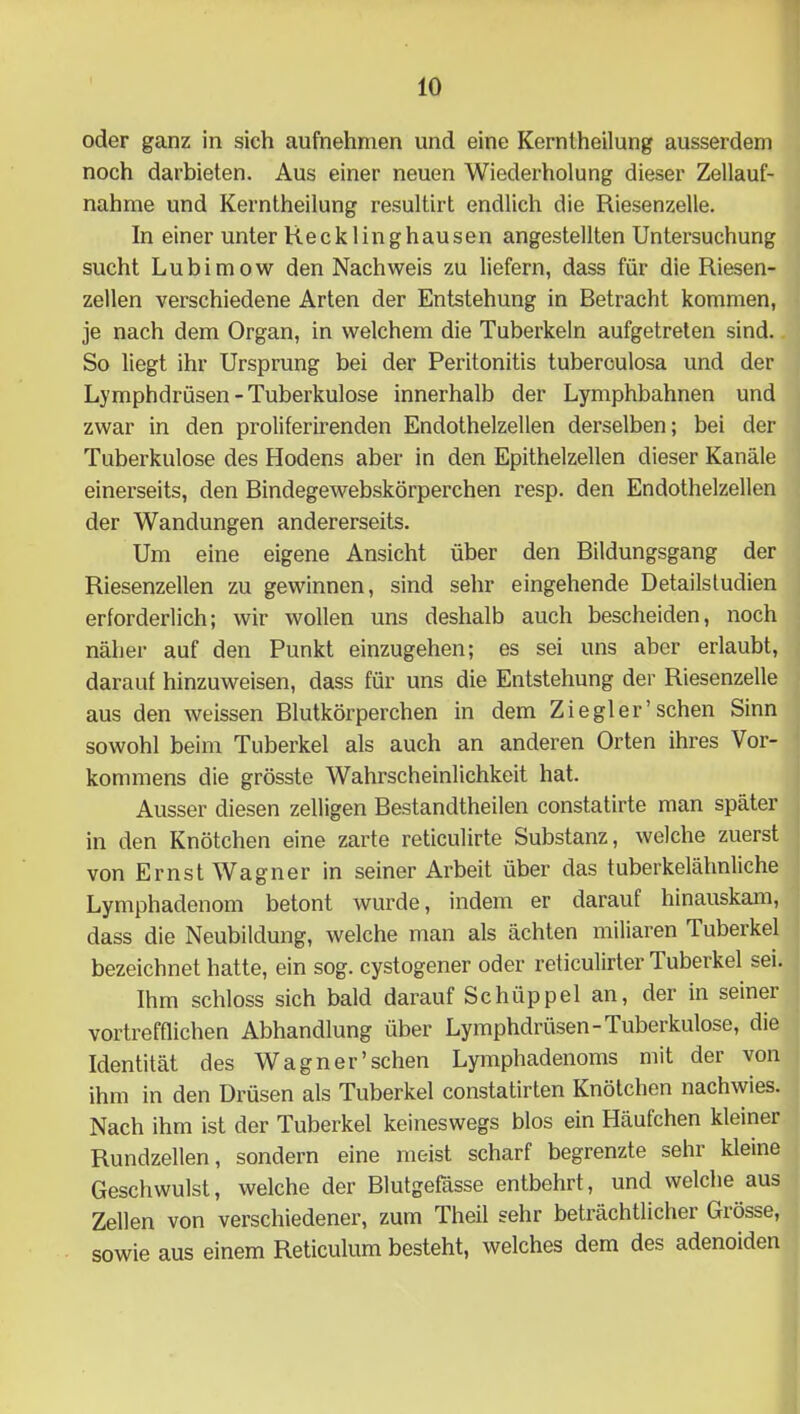 oder ganz in sich aufnehmen und eine Kernlheilung ausserdem noch darbieten. Aus einer neuen Wiederholung dieser Zellauf- nähme und Kernlheilung resultirt endlich die Riesenzelle. In einer unter Recklinghausen angestellten Untersuchung sucht Lubimow den Nachweis zu liefern, dass für die Riesen- zellen verschiedene Arten der Entstehung in Betracht kommen, je nach dem Organ, in welchem die Tuberkeln aufgetreten sind. So liegt ihr Ursprung bei der Peritonitis tuberculosa und der Lymphdrüsen - Tuberkulose innerhalb der Lymphbahnen und zwar in den proliferirenden Endothelzellen derselben; bei der Tuberkulose des Hodens aber in den Epithelzellen dieser Kanäle einerseits, den Bindegewebskörperchen resp. den Endothelzellen der Wandungen andererseits. Um eine eigene Ansicht über den Bildungsgang der Riesenzellen zu gewinnen, sind sehr eingehende Detailsludien erforderlich; wir wollen uns deshalb auch bescheiden, noch näher auf den Punkt einzugehen; es sei uns aber erlaubt, darauf hinzuweisen, dass für uns die Entstehung der Riesenzelle aus den weissen Blutkörperchen in dem Ziegler’sehen Sinn sowohl beim Tuberkel als auch an anderen Orten ihres Vor- kommens die grösste Wahrscheinlichkeit hat. Ausser diesen zeitigen Bestandtheilen constatirte man später in den Knötchen eine zarte reticulirte Substanz, welche zuerst von Ernst Wagner in seiner Arbeit über das tuberkelähnliche Lymphadenom betont wurde, indem er darauf hinauskam, dass die Neubildung, welche man als ächten miliaren Tuberkel bezeichnet hatte, ein sog. cystogener oder reticulirter Tuberkel sei. Ihm schloss sich bald darauf Schüppel an, der in seiner vortrefflichen Abhandlung über Lymphdrüsen-Tuberkulose, die Identität des Wagner'sehen Lymphadenoms mit der von ihm in den Drüsen als Tuberkel constatirten Knötchen nachwies. Nach ihm ist der Tuberkel keineswegs blos ein Häufchen kleiner Rundzellen, sondern eine meist scharf begrenzte sehr kleine Geschwulst, welche der Blutgefässe entbehrt, und welche aus Zellen von verschiedener, zum Theil sehr beträchtlicher Grösse, sowie aus einem Reticulum besteht, welches dem des adenoiden