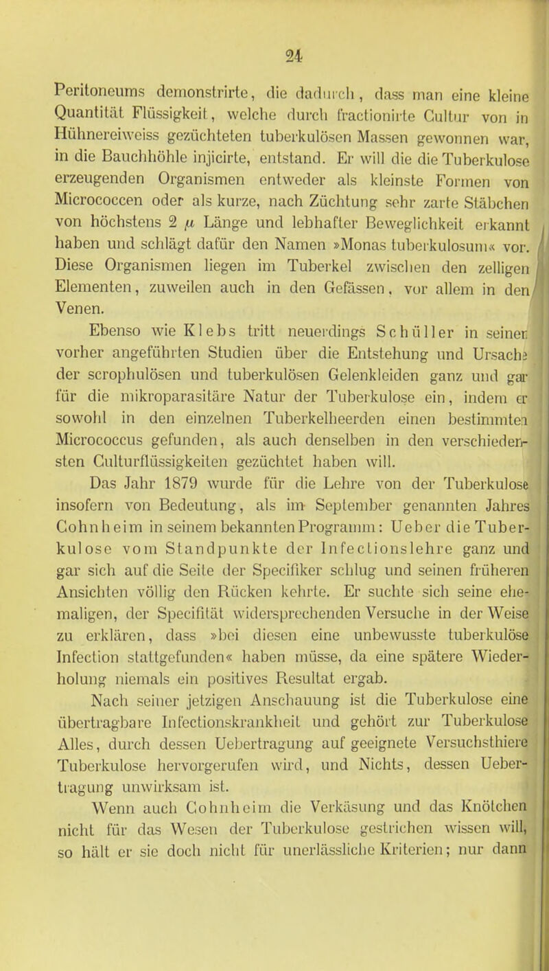 Peritoneums demonstrirte, die dadm cli, dass man eine kleine Quantität Flüssigkeit, welche durch fractionirte Gultur von in Hühnereiweiss gezüchteten tuberkulösen Massen gewonnen war, in die Bauchhöhle injicirte, entstand. Er will die die Tuberkulose erzeugenden Organismen entweder als kleinste Formen von Micrococcen oder als kurze, nach Züchtung .sehr zarte Stäbchen von höchstens 2 [x Länge und lebhafter Beweglichkeit erkannt , haben und schlägt dafür den Namen »Monas tuberkulosuni« vor. i\ Diese Organismen liegen im Tuberkel zwischen den zelligen Ijj Elementen, zuweilen auch in den Gefässen. vor allem in den/^' Venen. Ebenso wie Klebs tritt neuerdings Schüller in seiner vorher angeführten Studien über die Entstehung und Ursache der scrophulösen und tuberkulösen Gelenkleiden ganz und gar für die mikroparasitäre Natur der Tuberkulose ein, indem er sowohl in den einzelnen Tuberkelheerden einen bestimmtei Micrococcus gefunden, als auch denselben in den verschiederi- sten Culturflüssigkeiten gezüchtet haben will. Das Jahr 1879 wurde für die Lehre von der Tuberkulose insofern von Bedeutung, als im- September genannten Jahres Cohnheim in seinem bekannten Programm: Ueber die Tuber- kulose vom Standpunkte der InfecLionslehre ganz und gar sich auf die Seite der Specifiker schlug und seinen früheren Ansichten völlig den Piücken kehrte. Er suchte sich seine ehe- maligen, der Specifität widersprechenden Versuche in der Weise zu erklären, dass »bei diesen eine unbewusste tuberkulöse Infection stattgefunden« haben müsse, da eine spätere Wieder- holung niemals ein positives Resultat ergab. Nach seiner jetzigen Anschauung ist die Tuberkulose eine übertragbare Infectionskrankheit und gehört zur Tuberkulose Alles, durch dessen Uebertragung auf geeignete Versuchsthiere Tuberkulose hervorgerufen wird, und Nichts, dessen Ueber- tragung unwirksam ist. Wenn auch Cohiiheim die Verkäsung und das Knötchen nicht für das Wesen der Tuberkulose gestrichen wissen will, so hält er sie doch nicht für unerlässliche Kriterien; nur dann