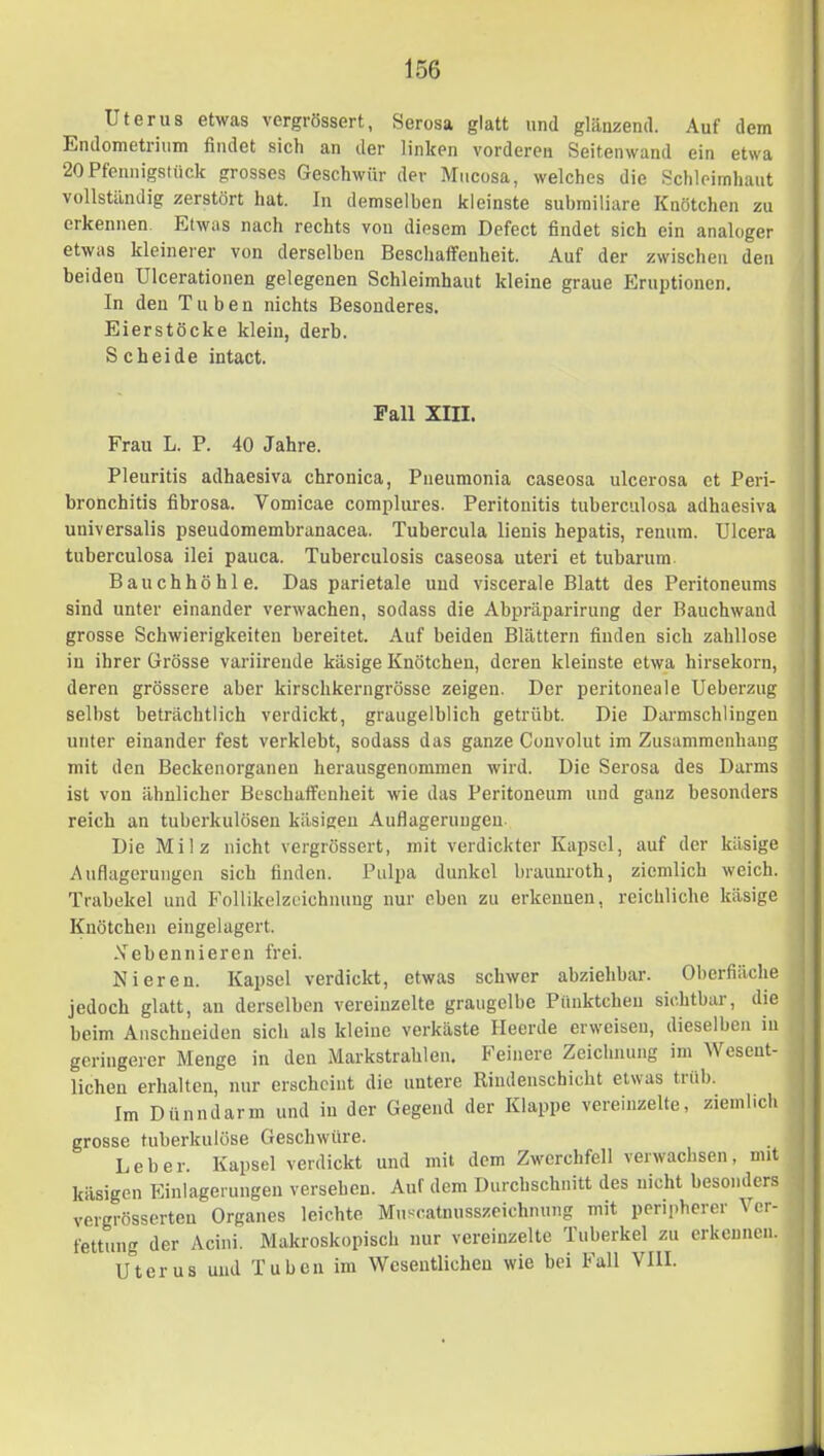 Uterus etwas vergrössert, Serosa glatt und glänzend. Auf dem Endometrium findet sich an der linken vorderen Seitenwand ein etwa 20Pfennigstück grosses Geschwür der Mucosa, welches die Schleimhaut vollständig zerstört hat. In demselben kleinste submiliare Knötchen zu erkennen. Etwas nach rechts von diesem Defect findet sich ein analoger etwas kleinerer von derselben Beschaffenheit. Auf der zwischen den beiden ülcerationen gelegenen Schleimhaut kleine graue Eruptionen, In den Tuben nichts Besonderes. Eierstöcke klein, derb. Scheide intact. Fall XIII. Frau L. P. 40 Jahre. Pleuritis adhaesiva chronica, Pneumonla caseosa ulcerosa et Peri- bronchitis fibrosa. Vomicae complures. Peritonitis tuberculosa adhaesiva universalis pseudomembranacea. Tubercula lienis hepatis, renum. Ulcera tuberculosa ilei pauca. Tuberculosis caseosa uteri et tubarum Bauchhöhle. Das parietale und viscerale Blatt des Peritoneums sind unter einander verwachen, sodass die Abpräparirung der Bauchwand grosse Schwierigkeiten bereitet. Auf beiden Blättern finden sich zahllose in ihrer Grösse variirende käsige Knötchen, deren kleinste etwa hirsekorn, deren grössere aber kirschkerngrösse zeigen. Der peritoneale Ueberzug selbst beträchtlich verdickt, graugelblich getrübt. Die Darmschlingen unter einander fest verklebt, sodass das ganze Convolut im Zusammenhang mit den Beckenorganen herausgenommen wird. Die Serosa des Darms ist von ähnlicher Beschaffenheit wie das Peritoneum und ganz besonders reich an tuberkulösen käsigen Auflagerungen Die Milz nicht vergrössert, mit verdickter Kapsel, auf der käsige Auflagerungen sich finden. Pulpa dunkel braunroth, ziemlich weich. Trabekel und Follikelzeichnung nur eben zu erkennen, reichliche käsige Knötchen eiugelagert. 1 Nebennieren frei. Nieren. Kapsel verdickt, etwas schwer abziehbar. Oberfläche ■ jedoch glatt, an derselben vereinzelte graugelbe Pünktchen sichtbar, die beim Anschueiden sich als kleine verkäste Heerde erweisen, dieselben in ^ geringerer Menge in den Markstrahlen. Feinere Zeichnung im Weseut- : liehen erhalten, nur erscheint die untere Rindeuschicht etwas tiüb. Im Dünndarm und in der Gegend der Klappe vereinzelte, ziemlich grosse tuberkulöse Geschwüre. Leber. Kapsel verdickt und mit dem Zwerchfell verwachsen, mit käsigen Einlagerungen versehen. Auf dem Durchschnitt des nicht besonders | vergrösserteu Organes leichte Muscatnusszeichnung mit peripherer Ver- . fettung der Acini. Makroskopisch nur vereinzelte Tuberkel zu erkennen, i U^terus und Tuben im Wesentlichen wie bei Fall VIII.