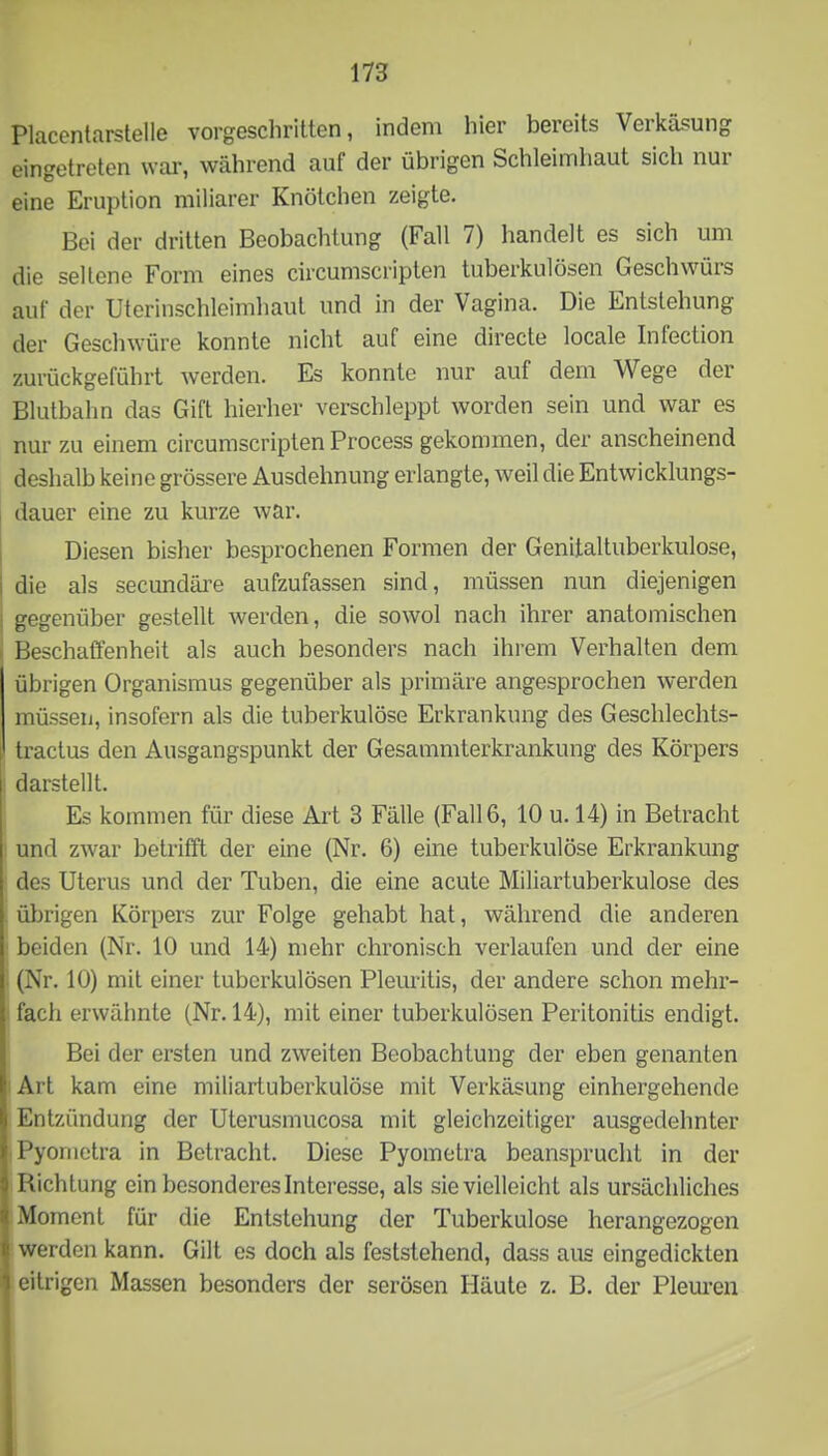 Placentarstelle vorgeschritten, indem hier bereits Verkäsung eingetreten war, während auf der übrigen Schleimhaut sich nui eine Eruption miliarer Knötchen zeigte. Boi der dritten Beobachtung (Fall 7) handelt es sich um die seltene Form eines circumscripten tuberkulösen Geschwürs auf der Uterinschleimhaut und in der Vagina. Die Entstehung der Geschwüre konnte nicht auf eine directe locale Infection zurückgeführt werden. Es konnte nur auf dem Wege der Blutbahn das Gift hierher verschleppt worden sein und war es nur zu einem circumscripten Process gekommen, der anscheinend deshalb keine grössere Ausdehnung erlangte, weil die Entwicklungs- dauer eine zu kurze war. Diesen bisher besprochenen Formen der Genitaltuberkulose, die als secundäre aufzufassen sind, müssen nun diejenigen gegenüber gestellt werden, die sowol nach ihrer anatomischen Beschaffenheit als auch besonders nach ihrem Verhalten dem übrigen Organismus gegenüber als primäre angesprochen werden müssen, insofern als die tuberkulöse Erkrankung des Geschlechts- tractus den Ausgangspunkt der Gesammterkrankung des Körpers : darstellt. Es kommen für diese Art 3 Fälle (Fall 6, 10 u. 14) in Betracht : und zwar betrifft der eine (Nr. 6) eine tuberkulöse Erkrankung des Uterus und der Tuben, die eine acute Miliartuberkulose des übrigen Körpers zur Folge gehabt hat, während die anderen ■ beiden (Nr. 10 und 14) mehr chronisch verlaufen und der eine : (Nr. 10) mit einer tuberkulösen Plemitis, der andere schon mehr- ' fach erwähnte (Nr. 14), mit einer tuberkulösen Peritonitis endigt. Bei der ersten und zweiten Beobachtung der eben genanten lArt kam eine miliartuberkulöse mit Verkäsung einhergehende Entzündung der Uterusmucosa mit gleichzeitiger ausgedehnter Pyomctra in Betracht. Diese Pyoinetra beansprucht in der Richtung ein besonderes Interesse, als sie vielleicht als ursächliches Moment für die Entstehung der Tuberkulose herangezogen werden kann. Gilt es doch als feststehend, dass aus eingedickten eitrigen Massen besonders der serösen Häute z. B. der Pleui’en