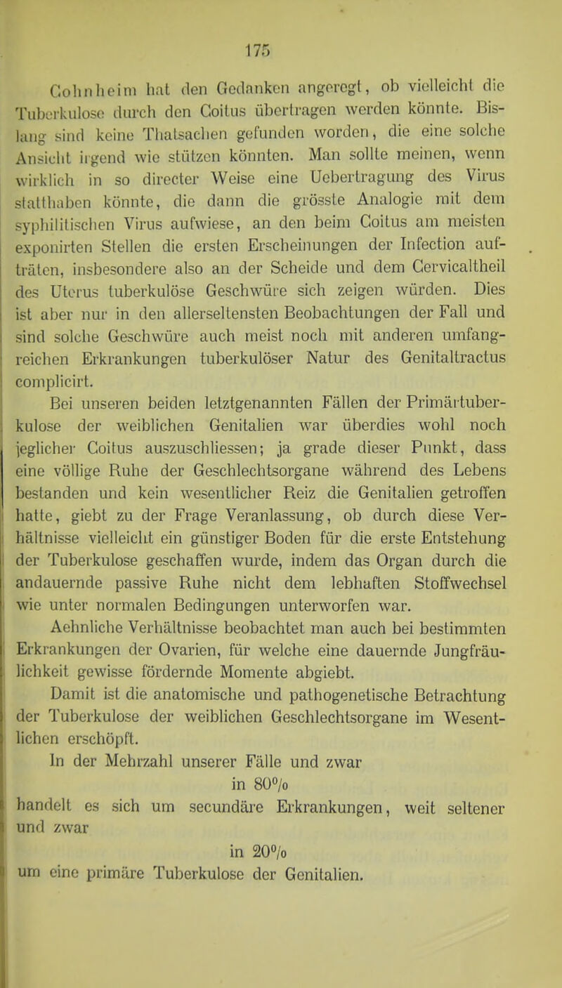 Colinlieim hat den Gedanken angeregt, ob vielleicht die Tuburkulose durch den Coitus übertragen werden könnte. Bis- liiug sind keine Tliatsachen gefunden worden, die eine solche Ansicht irgend wie stützen könnten. Man sollte meinen, wenn wirklich in so directer Weise eine Uebertragung des Virus statthabon könnte, die dann die grösste Analogie mit dem syphilitischen Virus aufwiese, an den beim Coitus am meisten exponirten Stellen die ersten Erscheinungen der Infection auf- träten, insbesondere also an der Scheide und dem Gervicaltheil des Uterus tuberkulöse Geschwüre sich zeigen würden. Dies ist aber nur in den allerseltensten Beobachtungen der Fall und sind solche Geschwüre auch meist noch mit anderen umfang- reichen Erkrankungen tuberkulöser Natur des Genitaltractus complicirt. Bei unseren beiden letztgenannten Fällen der Primärtuber- kulose der weiblichen Genitalien war überdies wohl noch jeglicher Coitus auszuschliessen; ja grade dieser Punkt, dass eine völlige Ruhe der Geschlechtsorgane während des Lebens bestanden und kein wesentlicher Reiz die Genitalien getroffen hatte, giebt zu der Frage Veranlassung, ob durch diese Ver- hältnisse vielleiclit ein günstiger Boden für die erste Entstehung der Tuberkulose geschaffen wurde, indem das Organ durch die andauernde passive Ruhe nicht dem lebhaften Stoffwechsel wie unter normalen Bedingungen unterworfen war. Aehnliche Verhältnisse beobachtet man auch bei bestimmten Erkrankungen der Ovarien, für welche eine dauernde Jungfräu- lichkeit gewisse fördernde Momente abgiebt. Damit ist die anatomische und pathogenetische Betrachtung der Tuberkulose der weiblichen Geschlechtsorgane im Wesent- lichen erschöpft. ln der Mehrzahl unserer Fälle und zwar in 8Ü> handelt es sich um secundäre Erkrankungen, weit seltener und zwar in 20> urn eine primäre Tuberkulose der Genitalien.