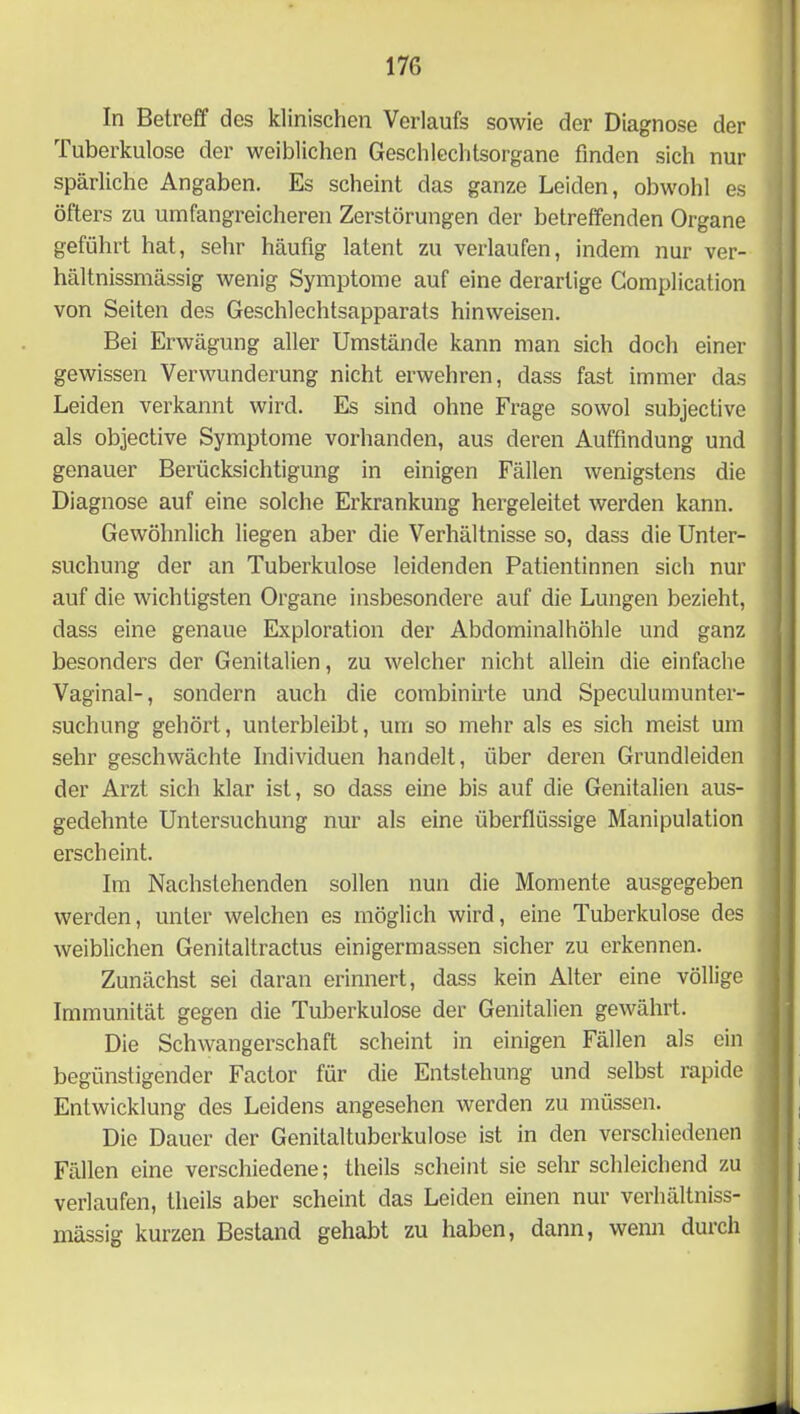 In Betreff des klinischen Verlaufs sowie der Diagnose der Tuberkulose der weiblichen Geschlechtsorgane finden sich nur spärliche Angaben. Es scheint das ganze Leiden, obwohl es öfters zu umfangreicheren Zerstörungen der betreffenden Organe geführt hat, sehr häufig latent zu verlaufen, indem nur ver- hältnissmässig wenig Symptome auf eine derartige Complication von Seiten des Geschlechtsapparats hinweisen. Bei Erwägung aller Umstände kann man sich doch einer gewissen Verwunderung nicht erwehren, dass fast immer das Leiden verkannt wird. Es sind ohne Frage sowol subjective als objective Symptome vorhanden, aus deren Auffindung und genauer Berücksichtigung in einigen Fällen wenigstens die Diagnose auf eine solche Erkrankung hergeleitet werden kann. Gewöhnlich liegen aber die Verhältnisse so, dass die Unter- suchung der an Tuberkulose leidenden Patientinnen sich nur auf die wichtigsten Organe insbesondere auf die Lungen bezieht, dass eine genaue Exploration der Abdominalhöhle und ganz besonders der Genitalien, zu welcher nicht allein die einfache Vaginal-, sondern auch die combinirte und Speculumunter- suchung gehört, unterbleibt, um so mehr als es sich meist um sehr geschwächte Individuen handelt, über deren Grundleiden der Arzt sich klar ist, so dass eine bis auf die Genitalien aus- gedehnte Untersuchung nur als eine überflüssige Manipulation erscheint. Im Nachstehenden sollen nun die Momente ausgegeben werden, unter welchen es möglich wird, eine Tuberkulose des weiblichen Genitaltractus einigermassen sicher zu erkennen. Zunächst sei daran erinnert, dass kein Alter eine völlige Immunität gegen die Tuberkulose der Genitalien gewährt. Die Schwangerschaft scheint in einigen Fällen als ein begünstigender Factor für die Entstehung und selbst rapide Entwicklung des Leidens angesehen werden zu müssen. Die Dauer der Genitaltuberkulose ist in den verschiedenen Fällen eine verschiedene; theils scheint sie sehr schleichend zu verlaufen, theils aber scheint das Leiden einen nur verhältniss- mässig kurzen Bestand gehabt zu haben, dann, wenn durch