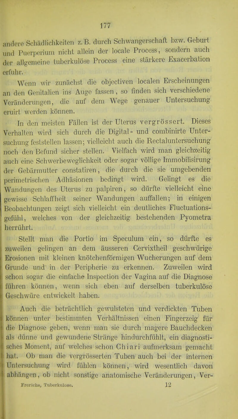 andere Scliiidliclikeilen z. B. durch Sclnvangerschaft bzvv. Geburi und Puerperiiuu nichl allein der locale Process, sondern auch der allgemeine tuberkulöse Process eine stärkere Exacerbation erl'uhr. Wenn wir zAmächst die objectiven localen Erscheinungen an den Genitalien ins Auge fassen, so finden sich verschiedene Veränderungen, die auf dem Wege genauer Untersuchung eruirt werden können. In den meisten Fällen ist der Uterus vergrössert. Dieses Verhalten wird sich durch die Digital- und combinirte Unter- suchung feststellen lassen; vielleicht auch die Rectaluntersuchung noch den Befund sicher stellen. Vielfach wird man gleichzeitig ; auch eine Schwerbeweglichkeit oder sogar völlige Immobilisirung i der Gebärmutter constatiren, die durch die sie umgebenden ; perimelrischen Adhäsionen bedingt wird. Gelingt es die Wandungen des Uterus zu palpiren, so dürfte vielleicht eine gewisse Schlaffheit seiner Wandungen auffallen; in einigen Beobachtungen zeigt sich vielleicht ein deutliches Fluctuations- gefühl, welches von der gleichzeitig bestehenden Pyometra herrührt. Stellt man die Portio im Speculum ein, so dürfte es zuweilen gelingen an dem äusseren Gervixtheil geschwürige Erosionen mit kleinen knötchenförmigen Wucherungen auf dem Gnmde und in der Peripherie zu erkennen. Zuweilen wird schon sogar die einfache Inspection der Vagina auf die Diagnose führen können, wenn sich eben auf derselben tuberkulöse Geschwüre entwickelt haben. Auch die beträchtlich gewulsteten und verdickten Tuben können unter bestimmten Verhältnissen einen Fingerzeig für die Diagnose geben, wenn man sie durch magere Bauchdecken als dünne und gewundene Stränge hindurchfühlt, ein diagnosti- sches Moment, auf welches schon Ghiari aufmerksam gemacht hat. Ob man die vergrösserten Tuben auch bei der internen Untersuchung wird fühlen können, wird wesentlich davon abhängen, ob nicht sonstige anatomische Veränderungen, Ver- Vrerichü, Tuberkuloao. 12