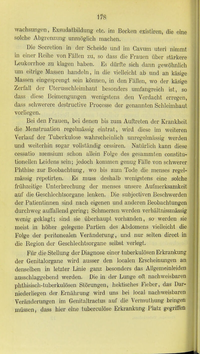 wachsungen, Exsudatbildung etc. im Becken existiren, die eine solche Abgrenzung unmöglich machen. Die Secretion in der Scheide und im Cavum uteri nimmt in einer Reihe von Fällen zu, so dass die Frauen über stärkere Leukorrhoe zu klagen haben. Es dürfte sich dann gewöhnlich um eitrige Massen handeln, in die vielleicht ab und an käsige Massen eingesprengt sein können, in den Fällen, wo der käsige Zerfall der Uterusschleimhaut besonders umfangreich ist, so dass diese Beimengungen wenigstens den Verdacht erregen, dass schwerere destructive Processe der genannten Schleimhaut vorliegen. Bei den Frauen, bei denen bis zum Auftreten der Krankheit die Menstruation regelmässig eintrat, wird diese im weiteren Verlauf der Tuberkulose wahrscheinlich unregelmässig werden und weiterhin sogar vollständig cessiren. Natürlich kann diese cessatio mensium schon allein Folge des gesammten constitu- tioneilen Leidens sein; jedoch kommen genug Fälle von schwerer Phthise zur Beobachtung, wo bis zum Tode die menses regel- mässig repetirten. Es muss deshalb wenigstens eine solche frühzeitige Unterbrechung der menses unsere Aufmerksamkeit auf die Geschlechtsorgane lenken. Die subjectiven Beschwerden der Patientinnen sind nach eigenen und anderen Beobachtungen durchweg auffallend gering; Schmerzen werden verhältnissmässig wenig geklagt; sind sie überhaupt vorhanden, so werden sie meist in höher gelegene Partien des Abdomens vielleicht die Folge der peritonealen Veränderung, und nur selten direct in die Region der Geschlechtsorgane selbst verlegt. Für die Stellung der Diagnose einer tuberkulösen Erkrankung der Genitalorgane wird ausser den localen Erscheinungen an denselben in letzter Linie ganz besonders das Allgemeinleiden ausschlaggebend werden. Die in der Lunge oft nachweisbaren phthisisch-tuberkulösen Störungen, hektisches Fieber, das Dar- niederliegen der Ernährung wird uns bei local nachweisbaren Veränderungen im Genitaltractus auf die Vermuthimg bringen müssen, dass hier eine tuberculöse Erkrankung Platz gegriffen