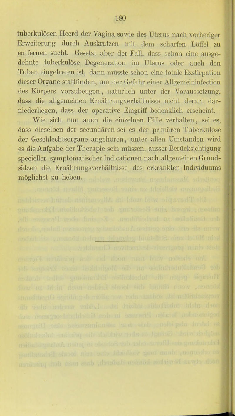 tuberkulösen Heerd der Vagina sowie des Uterus nach vorheriger Erweiterung durch Auskratzen mit dem scharfen Löffel zu entfernen sucht. Gesetzt aber der Fall, dass schon eine ausge- dehnte tuberkulöse Degeneration im Uterus oder auch den Tuben eingetreten ist, dann müsste schon eine totale Exstirpation dieser Organe stattfinden, um der Gefahr einer Allgemeininfection des Körpers vorzubeugen, natürlich unter der Voraussetzung, dass die allgemeinen Ernährungverhältnisse nicht derart dar- niederliegen, dass der operative Eingriff bedenklich erscheint. Wie sich nun auch die einzelnen Fälle verhalten, sei es, dass dieselben der secundären sei es der primären Tuberkulose der Geschlechtsorgane angehören, unter allen Umständen wird es die Aufgabe der Therapie sein müssen, ausser Berücksichtigung specieller symptomatischer Indicationen nach allgemeinen Grund- sätzen die Ernährungsverhältnisse des erkrankten Individuums möglichst zu heben.