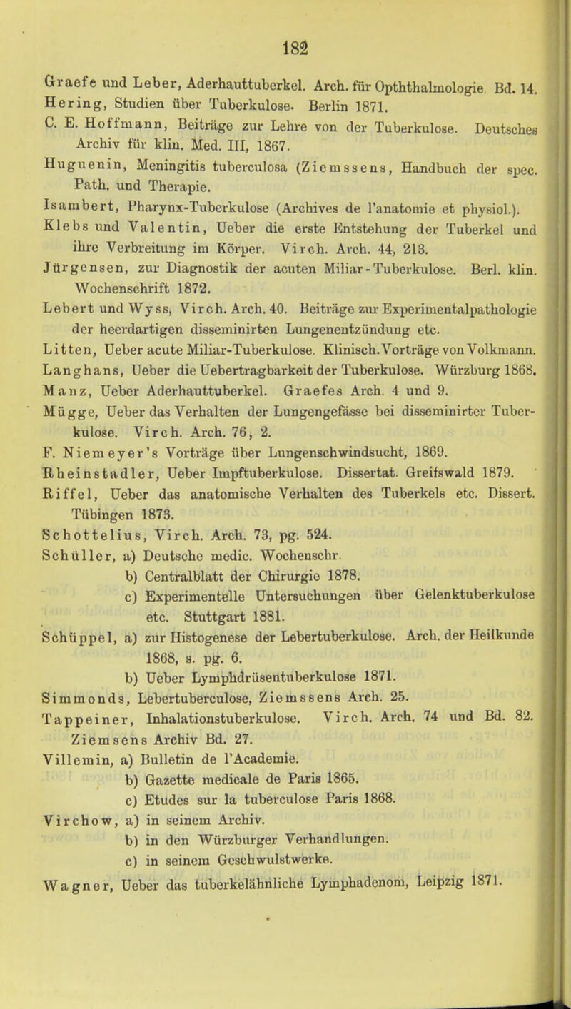 Graefe und Leber, Aderhauttuberkel. Arch. für Opththalmologie. Bd. 14. Hering, Studien über Tuberkulose. Berlin 1871. C. E. Hoffmann, Beiträge zur Lehre von der Tuberkulose. Deutsches Archiv für klin. Med. III, 1867. Huguenin, Meningitis tuberculosa (Ziemssens, Handbuch der spec. Path. und Therapie. Isambert, Pharynx-Tuberkulose (Archives de l’anatomie et physiol.). Klebs und Valentin, lieber die erste Entstehung der Tuberkel und ihre Verbreitung im Körper. Virch. Arch. 44, 213. Jürgensen, zur Diagnostik der acuten Miliar - Tuberkulose. Berl. klin. Wochenschrift 1872. Lebert undWyss, Virch. Arch. 40. Beiträge zur Experimentalpathologie der heerdartigen disseminirten Lungenentzündung etc. Litten, üeber acute Miliar-Tuberkulose. Klinisch.Vorträge von Volkmann. Langhans, üeber die Uebertragbarkeit der Tuberkulose. Würzburg 1868. Manz, üeber Aderhauttuberkel. Graefes Arch. 4 und 9. Mügge, üeber das Verhalten der Lungengefässe bei disseminirter Tuber- kulose. Virch. Arch. 76, 2. F. Niemeyer’s Vorträge über Lungenschwindsucht, 1869. Rheinstadler, üeber Impftuberkulose. Dissertat. Greifswald 1879. Riffel, üeber das anatomische Verhalten des Tuberkels etc. Dissert. Tübingen 1873. Schotten US, Virch. Arch. 73, pg. 524. Schüller, a) Deutsche medic. Wochenschr. b) Centralblatt der Chirurgie 1878. c) Experimentelle üntersuchungen über Gelenktuberkulose etc. Stuttgart 1881. Schüppel, a) zur Histogenese der Lebertuberkulose. Arch. der Heilkunde 1868, 8. pg. 6. b) üeber Lymphdrüsentuberkulose 1871. Simmonds, Lebertuberculose, Ziemssens Arch. 25. Tappeiner, Inhalationstuberkulose. Virch. Arch. 74 und Bd. 82. Ziem sens Archiv Bd. 27. Villemin, a) Bulletin de l’Academie. b) Gazette medicale de Paris 1865. c) Etudes sur la tuberculose Paris 1868. Virchow, a) in seinem Archiv. b) in den Würzburger Verhandlungen. c) in seinem Geschwulstwerke. Wagner, üeber das tuberkelähnliche Lymphadenom, Leipzig 1871.