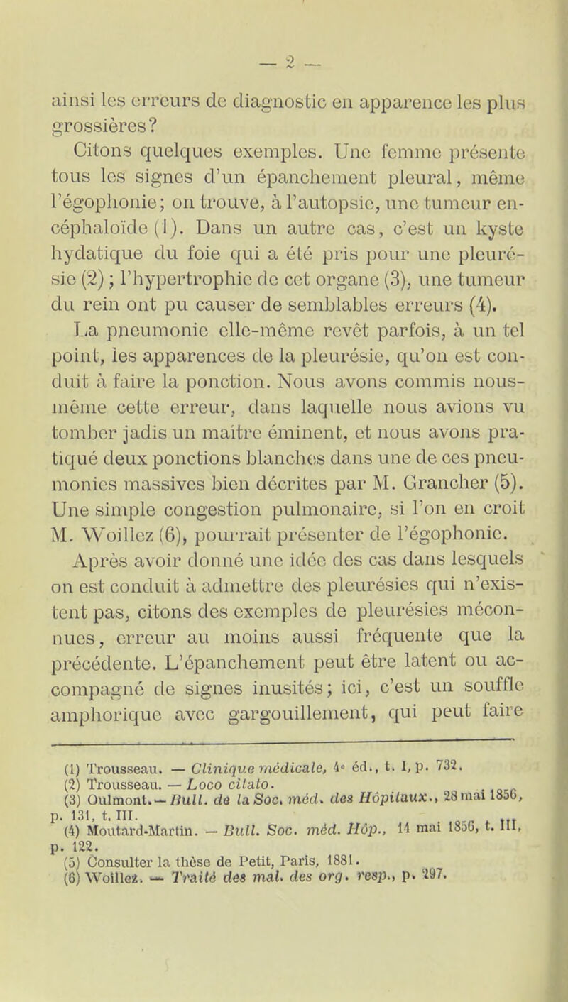 ainsi les erreurs de diagnostic en apparence les plus grossières? Citons quelques exemples. Une femme présente tous les signes d'un épancheraent pleural, même l'égophonie; on trouve, à l'autopsie, une tumeur en- céphaloïde (1). Dans un autre cas, c'est un kyste hydatique du foie qui a été pris pour une pleuré- sie (2) ; l'hypertrophie de cet organe (3), une tumeur du rein ont pu causer de semblables erreurs (4). Lia pneumonie elle-même revêt parfois, à un tel point, les apparences de la pleurésie, qu'on est con- duit à faire la ponction. Nous avons commis nous- même cette erreur, dans laquelle nous avions vu tomber jadis un maitre éminent, et nous avons pra- tiqué deux ponctions blanchcis dans une de ces pneu- monies massives bien décrites par M. Grancher (5). Une simple congestion pulmonaire, si l'on en croit M. Woillez (6), pourrait présenter de l'égophonie. Après avoir donné une idée des cas dans lesquels on est conduit à admettre des pleurésies qui n'exis- tent pas, citons des exemples de pleurésies mécon- nues, erreur au moins aussi fréquente que la précédente. L'épanchement peut être latent ou ac- compagné de signes inusités; ici, c'est un souffle amphorique avec gargouillement, qui peut faire (1) Trousseau. — Clmique médicalej 4= éd., t. I, p. 732. (2) Trousseau. — Loco cilato. (3) Oulmont.-ZJuZi. dô la Soc. métU des Hôpitaux., 23mai 185b, p. 131, t. ni. (4) Moutard-Martin. - Bull. Soc. mèd. Hôp., 14 mai 18a6, t. III, p. 122. (5) Consulter la thèse de Petit, Paris, 1881. (6) Woillei. — Traité déS vial. des or g. resp., p. 297.