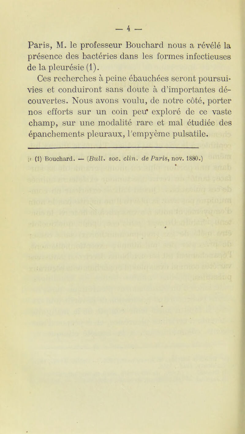 Paris, M. le professeur Bouchard nous a révélé la présence des bactéries dans les formes infectieuses de la pleurésie (1). Ces recherches à peine ébauchées seront poursui- vies et conduiront sans doute à d'importantes dé- couvertes. Nous avons voulu, de notre côté, porter nos efforts sur un coin peu* exploré de ce vaste champ, sur une modalité rare et mal étudiée des épanchements pleuraux, l'empyème pulsatile.