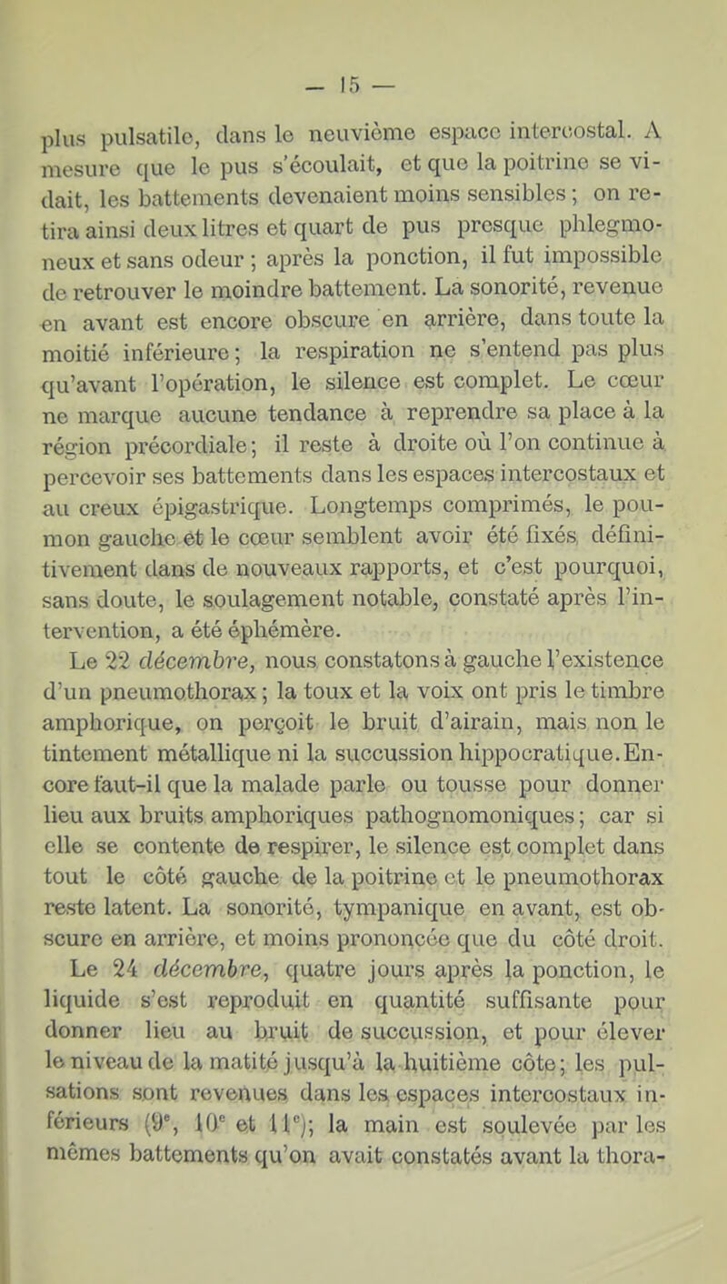 plus pulsatilo, clans le neuvième espace intercostal. A mesure que le pus s'écoulait, et que la poitrine se vi- dait, les battements devenaient moins sensibles ; on re- tira ainsi deux litres et quart de pus presque phlegmo- neux et sans odeur ; après la ponction, il fut impossible de retrouver le moindre battement. La sonorité, revenue en avant est encore obscure en arrière, dans toute la moitié inférieure; la respiration ne s'entend pas plus qu'avant l'opération, le silence est complet. Le cœur ne marque aucune tendance à, reprendre sa place à la région précordiale; il reste à droite où l'on continue à percevoir ses battements dans les espaces intercostaux et au creux épigastrique. Longtemps comprimés, le pou- mon gauche et le cœur semblent avoir été fixés, défini- tivement dans de nouveaux rapports, et c'est pourquoi, sans doute, le soulagement notable, constaté après l'in- tervention, a été éphémère. Le 22 décembre, nous constatons à gauche Vexistence d'un pneumothorax ; la toux et la voix ont pris le timbre amphorique, on perçoit le bruit d'airain, mais non le tintement métallique ni la succussion hippocratique.En- core faut-il que la malade parle ou tousse pour donner lieu aux bruits amphoriques pathognomoniques ; car si elle se contente de respirer, le silence es.t complet dans tout le côté gauche de la poitrine et le pneumothorax reste latent. La sonorité, tympanique en avant, est ob- scure en arrière, et moins prononcée que du côté droit. Le 24 décembre, quatre jours après la ponction, le liquide s'est reproduit en quantité suffisante pour donner lieu au bjy,it de succussion, et pour élever le niveau de la matité jusqu'à la huitième côte; les pvil- sations sont revenues dans les espaces intercostaux in- férieurs (9% 10 et 11';; la main est soulevée parles mêmes battements qu'on avait constatés avant la thora-