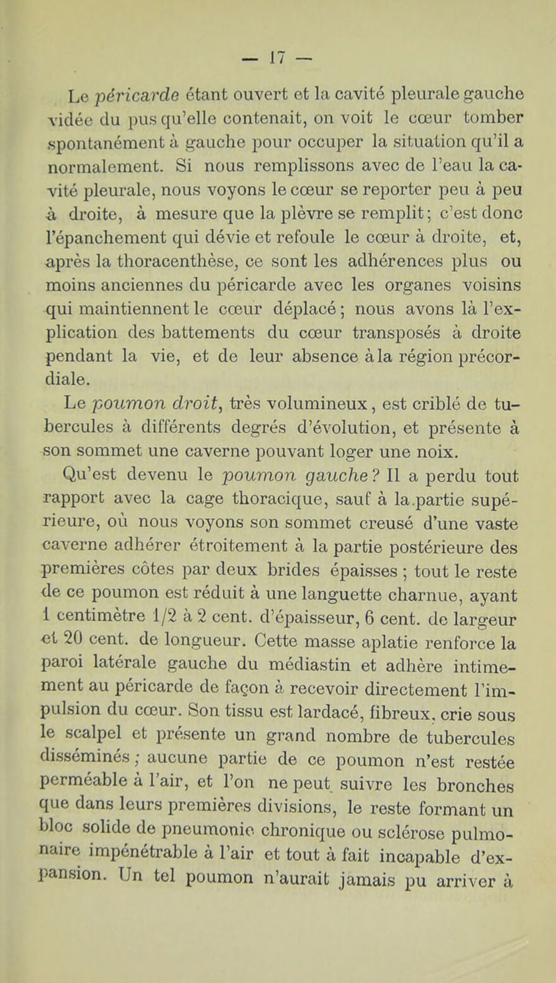 Le péricarde étant ouvert et la cavité pleurale gauche vidée du pus qu'elle contenait, on voit le cœur tomber spontanément à gauche pour occuper la situation qu'il a normalement. Si nous remplissons avec de l'eau la ca- vité pleurale, nous voyons le cœur se reporter peu à peu à droite, à mesure que la plèvre se remplit ; c'est donc l'épanchement qui dévie et refoule le cœur à droite, et, -après la thoracenthèse, ce sont les adhérences plus ou moins anciennes du péricarde avec les organes voisins qui maintiennent le cœur déplacé ; nous avons là l'ex- plication des battements du cœur transposés à droite pendant la vie, et de leur absence à la région précor- diale. Le poumon droit, très volumineux, est criblé de tu- bercules à différents degrés d'évolution, et présente à son sommet une caverne pouvant loger une noix. Qu'est devenu le poumon gauche ? Il a perdu tout rapport avec la cage thoracique, sauf à la .partie supé- rieure, où nous voyons son sommet creusé d'une vaste caverne adhérer étroitement à la partie postérieure des premières côtes par deux brides épaisses ; tout le reste <le ce poumon est réduit à une languette charnue, ayant 1 centimètre 1/2 à 2 cent, d'épaisseur, 6 cent, de largeur ei 20 cent, de longueur. Cette masse aplatie renforce la paroi latérale gauche du médiastin et adhère intime- ment au péricarde de façon à recevoir directement l'im- pulsion du cœur. Son tissu est lardacé, fibreux, crie sous le scalpel et présente un grand nombre de tubercules disséminés ; aucune partie de ce poumon n'est restée perméable à l'air, et l'on ne peut suivre les bronches que dans leurs premières divisions, le reste formant un bloc solide de pneumonie chronique ou sclérose pulmo- naire impénétrable à l'air et tout à fait incapable d'ex- pansion. Un tel poumon n'aurait jamais pu arriver à