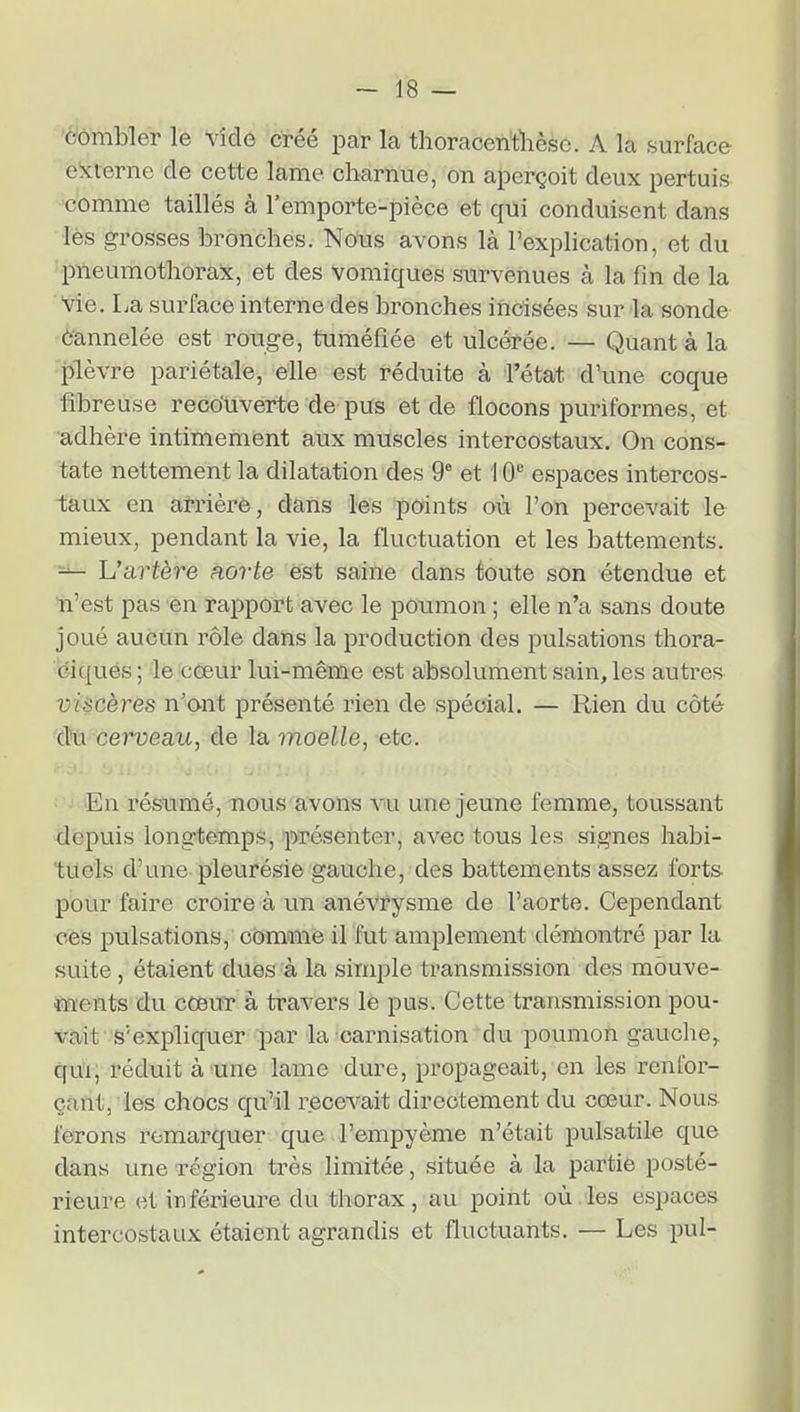 èômbler le Vide créé par la thoraceritlièso. A la surface externe de cette lame charnue, on aperçoit deux pertuis comme taillés à l'emporte-pièce et qui conduisent dans les grosses bronches. Nous avons là l'explication, et du pneumothorax, et des vomiques survenues à la fin de la vie. La surface interne des bronches incisées sur la sonde ô'annelée est rouge, tuméfiée et ulcérée. — Quant à la plèvre pariétale, elle est réduite à l'état d'une coque fibreuse reco'Uverte de pus et de flocons puriformes, et adhère intimement aux muscles intercostaux. On cons- tate nettement la dilatation des 9' et 10 espaces intercos- taux en arrière, dans les points où l'on percevait le mieux, pendant la vie, la fluctuation et les battements. ^ Uartère horte est saine dans toute son étendue et n'est pas en rapport avec le poumon ; elle n'a sans doute joué aucun rôle dans la production des pulsations thora- ciqués ; le cœur lui-même est absolument sain, les autres viscères n'ont présenté rien de spécial. — Rien du côté du cerveau, de la moelle, -etc. En résiimé, nous avons vu une jeune femme, toussant depuis longtemps, présenter, avec tous les signes habi- tuels d'une pleurésie gauche, des battements assez forts pour faire croire à un anévrysme de l'aorte. Cependant ces pulsations, cômane il fut amplement démontré par la suite, étaient dues à la simple transmission des mouve- ments du cœur à travers le pus. Cette transmission pou- vait s'expliquer par la carnisation du poumon gauche,, qu'il réduit à une lame dure, propageait, en les i-enfor- çahtj les chocs qu'il recevait directement du cœur. Nous ferons remarquer que l'empyème n'était pulsatile que dans une région très limitée, située à la partie posté- rieure et inférieure du thorax, au point où.les espaces intercostaux étaient agrandis et fluctuants. — Les pul-