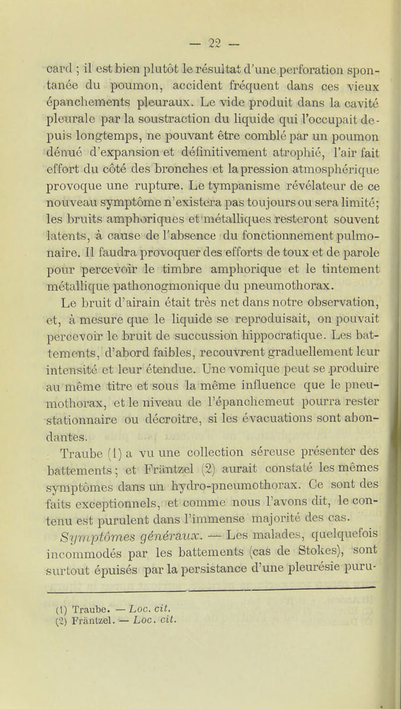 oarcl ; il est bien plutôt le résultat d'une pei'foration spon- tanée du poumon, accident fréquent dans ces vieux épanchements pleuraux. Le vide produit dans la cavité pleurale par la soustraction du liquide qui l'occupait de- puis longtemps, ne pouvant être comblé par un poumon dénué d'expansion et définitivement atrophié, l'air fait effort du côté des bronches et la pression atmosphérique provoque une rupture. Le tympanisme révélateur de ce nouveau symptôme n'existera pas toujours ou sera limité; les bruits amphoriques et métalliques resteront souvent latents, à cause de l'absence du fonctionnement pulmo- naire. Il faudra provocpier des efforts de toux et de parole pour percevoir le timbre amphorique et le tintement métallique pathonogmonique du pneumothorax. Le bruit d'airain était très net dans notre observation, et, à mesure que le liquide se reproduisait, on pouvait percevoir le bruit de succussion hippocratique. Les bat- tements, d'abord faibles, recouvrent graduellement leur intensité et leur étendue. Une vomique peut se .produire au même titre et sous la même influence que le pneu- mothorax, et le niveau de l'épanchemeut pourra rester stationnaire ou décroître, si les évacuations sont abon- dantes. Traube (1) a vu une collection séreuse présenter des battements; et FràTitzel (2) aurait constaté les mêmes symptômes dans un hydro-pneumothorax. Ce sont des faits exceptionnels, et comme nous l'avons dit, le con- tenu est purulent dans l'immense majorité des cas. Symptômes généraux. — Les malades, quelquefois incommodés par les battements (cas de Stokes), sont surtout épuisés par la persistance d'une pleurésie puru- (1) Traube. — Loc. cit. (-2) Fràntzel. — Loc. cit.