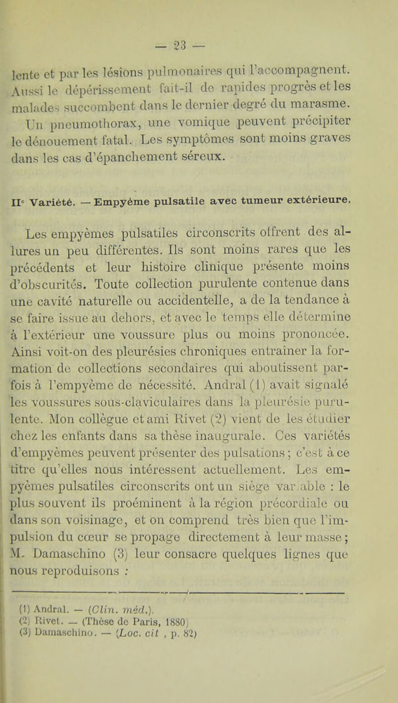 lente et par les lésions pulmonaires qui l'accompagnent. Aussi le dépérissement fait-il do rapides progrès et les malades succombent dans le dernier degré du marasme. Un pneumotliorax, une vomique peuvent précipiter le dénouement fatal. Les symptômes sont moins graves dans les cas d'épanchement séreux. II' Variété. — Empyème pulsatile avec tumeur extérieure. Les empyèmes pulsatiles circonscrits offrent des al- lures un peu différentes. Ils sont moins rares que les précédents et leur histoire clinique présente moins d'obscurités. Toute collection purulente contenue dans une cavité naturelle ou accidentelle, a de la tendance à se faire issue au dehors, et avec le temps elle détermine à l'extérieur une voussure plus ou moins prononcée. Ainsi voit-on des pleurésies chroniques entraîner la for- mation de collections secondaires qui aboutissent par- fois à l'empyème de nécessité. Andral(l) avait signalé les voussures sous-claviculaires dans la pleurésie puru- lente. Mon collègue et ami Rivet (2) vient de les étLidier chez les enfants dans sa thèse inaugurale. Ces variétés d'empyèmes peuvent présenter des pulsations ; c'est à ce titre qu'elles nous intéressent actuellement. Les em- pyèmes pulsatiles circonscrits ont un siège variable : le plus souvent ils proéminent à la région précordiale ou dans son voisinage, et on comprend très bien que l'im- pulsion du cœur se propage directement à leur masse ; M. Damaschino (3) leur consacre quelques lignes que nous reproduisons ; (1) Andral. — (Clin. méd.). (2) Uivel. _ (Thèse de Paris, 1880^ (3) Damaschino. — (Loc. cil , p. 82}