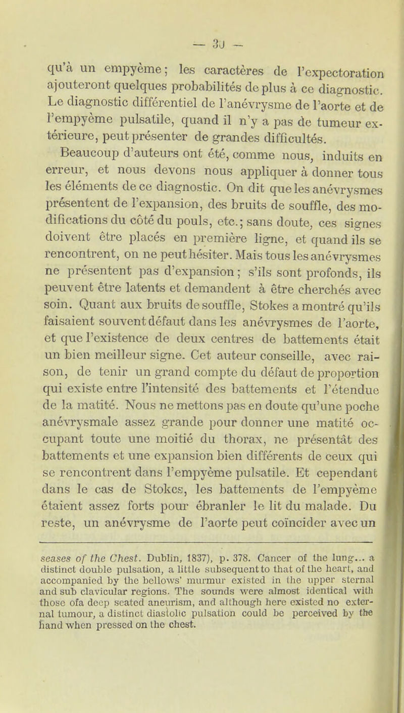 qu'à un empyème; les caractères de l'expectoration ajouteront quelques probabilités déplus à ce diagnostic. Le diagnostic différentiel de l'anévrysme de l'aorte et de l'erapyème pulsatile, quand il n'y a pas de tumeur ex- térieure, peut présenter de grandes difficultés. Beaucoup d'auteurs ont été, comme nous, induits en erreur, et nous devons nous appliquer à donner tous les éléments de ce diagnostic. On dit que les anévrysmes présentent de l'expansion, des bruits de souffle, des mo- difications du côté du pouls, etc.; sans doute, ces signes doivent être placés en première ligne, et quand ils se rencontrent, on ne peut hésiter. Mais tous les anévrysmes ne présentent pas d'expansion ; s'ils sont profonds, ils peuvent être latents et demandent à être cherchés avec soin. Quant aux bruits de souffle, Stokes a montré qu'ils faisaient souvent défaut dans les anévrysmes de l'aorte, et que l'existence de deux centres de battements était un bien meilleur signe. Cet auteur conseille, avec rai- son, de tenir un grand compte du défaut de proportion qui existe entre l'intensité des battements et l'étendue de la matité. Nous ne mettons pas en doute qu'une poche anévrysmale assez grande pour donner une matité oc- cupant toute une moitié du thorax, ne présentât des battements et une expansion bien différents de ceux qui se rencontrent dans l'empyème pulsatile. Et cependant dans le cas de Stokes, les battements de l'empyème étaient assez forts pour ébranler le lit du malade. Du reste, un anévrysme de l'aorte peut coïncider avec un seases of the Chest. Dublin, 1837), p. 378. Cancer of the lung... a distinct double pulsation, a little subséquent to that of the heart, and accompanicd by the bellows' murmur existed in Ihe upper sternal and sub clavicular régions. The sounds were almost identical witli thoso ofa decp seated aneurism, and although here existed no exter- nal tumour, a distinct diaslolic pulsation could be perceived by the hand when pressed on the chest.