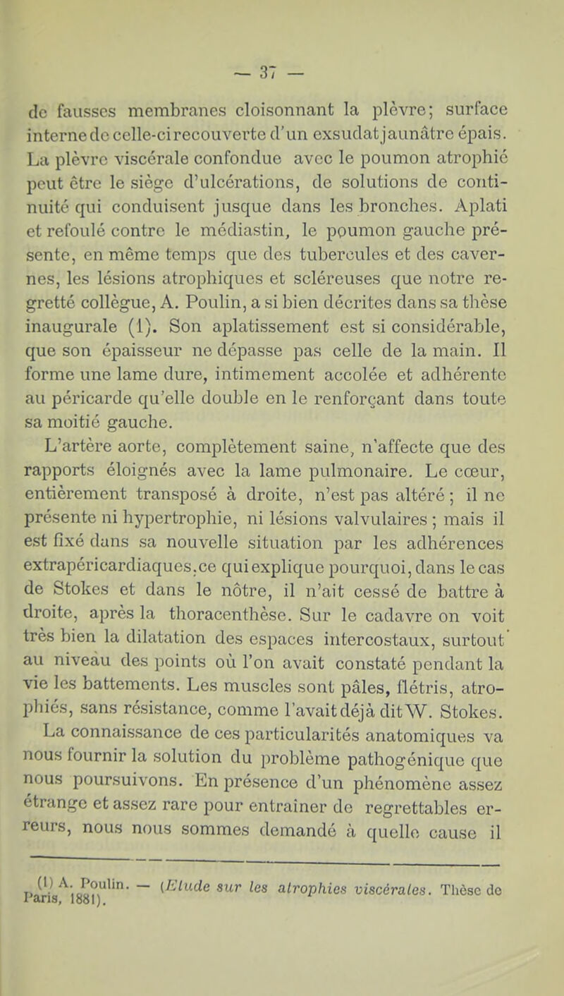 de fausses membranes cloisonnant la plèvre; surface interneclc celle-ci recouverte d'un exsudatjaunâtre épais. La plèvre viscérale confondue avec le poumon atrophié peut être le siège d'ulcérations, de solutions de conti- nuité qui conduisent jusque dans les bronches. Aplati et refoulé contre le médiastin, le poumon gauche pré- sente, en même temps que des tubercules et des caver- nes, les lésions atrophiques et scléreuses que notre re- gretté collègue, A. Poulin, a si bien décrites dans sa thèse inaugurale (1). Son aplatissement est si considéra?jle, que son épaisseur ne dépasse pas celle de la main. Il forme une lame dure, intimement accolée et adhérente au péricarde qu'elle double en le renforçant dans toute sa moitié gauche. L'artère aorte, complètement saine, n'affecte que des rapports éloignés avec la lame pulmonaire. Le cœur, entièrement transposé à droite, n'est pas altéré ; il no présente ni hypertrophie, ni lésions valvulaires ; mais il est fixé dans sa nouvelle situation par les adhérences extrapéri cardiaques, ce qui explique pourquoi, dans le cas de Stokes et dans le nôtre, il n'ait cessé de battre à droite, après la thoracenthèsc. Sur le cadavre on voit très bien la dilatation des espaces intercostaux, surtout' au niveau des points où l'on avait constaté pendant la vie les battements. Les muscles sont pâles, flétris, atro- phiés, sans rési.stance, comme l'avait déjà dit W. Stokes. La connaissance de ces particularités anatomiques va nous fournir la solution du problème pathogénique que nous poursuivons. En présence d'un phénomène assez étrange et assez rare pour entraîner de regrettables er- reurs, nous nous sommes demandé à quelle cause il Ji- .oo?,^' ~ (^-'^« ^es atrophies viscérales. Thèse de