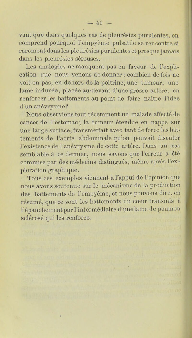 vant que clans quelques cas de pleurésies purulentes, on comprend pourquoi l'empyème pulsatile se rencontre si rarement dans les pleurésies purulentes et pi-esque jamais dans les pleurésies séreuses. Les analogies ne manquent pas en faveur de l'expli- cation que nous venons de donner : combien de fois ne voit-on pas, en dehors de la poitrine, une tumeur, une lame indurée, placée au-devant d'une grosse artère, en renforcer les battements au point de faire naître l'idée d'un anévrysme ? Nous observions tout récemment un malade affecté de cancer de l'estomac ; la tumeur étendue en nappe sur une large surface, transmettait avec tant de force les bat- tements de l'aorte abdominale qu'on pouvait discuter l'existence de l'anévrysme de cette artère. Dans un cas semblable à ce dernier, nous savons que l'erreur a été commise par des médecins distingués, même après l'ex- ploration graphique. Tous ces exemples viennent à l'appui de l'opinion que nous avons soutenue sur le mécanisme de la production des battements de l'empyème, et nous pouvons dire, en résumé, que ce sont les battements du cœur transmis à l'épanchement par l'intermédiaire d'une lame de poumon sclérosé qui les renforce.