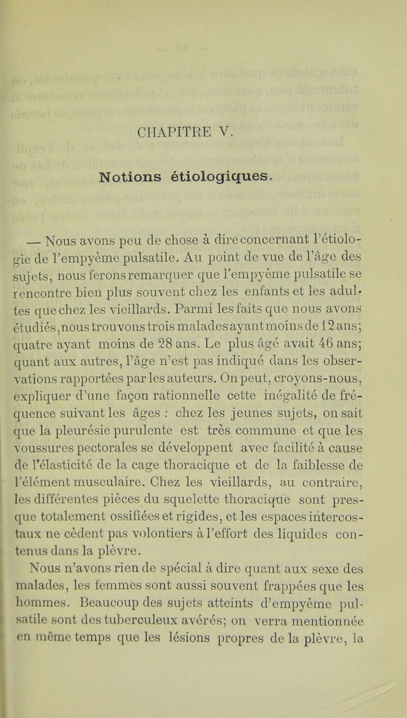 Notions étiologiques- — Nous avons peu de chose à dire concernant l'étiolo- uie de l'empyème pulsatile. Au point de vue de l'âge des sujets, nous ferons remarquer que l'empyème pulsatile se rencontre bien plus souvent chez les enfants et les adul- tes que chez les vieillards. Parmi les faits que nous avons étudiés,nous trouvons trois malades ayant moins de 12 ans; quatre ayant moins de 28 ans. Le plus âgé avait 46 ans; quant aux autres, l'âge n'est pas indiqué dans les obser- vations rajîportées par les auteurs. On peut, croyons-nous, expliquer d'une façon rationnelle cette inégalité de fré- quence suivant les âges : chez les jeunes sujets, on sait que la pleurésie purulente est très commune et que les voussures pectorales se développent avec facilité à cause de l'élasticité de la cage thoracique et de la faiblesse de l'élément musculaire. Chez les vieillards, au contraire, les différentes pièces du squelette thoracique sont pres- que totalement ossifiées et rigides, et les espaces intercos- taux ne cèdent pas volontiers à l'effort des liquides con- tenus dans la plèvre. Nous n'avons rien de spécial à dire quant aux sexe des malades, les femmes sont aussi souvent frappées que les hommes. Beaucoup des sujets atteints d'empyème pul- satile sont des tuberculeux avérés; on verra mentionnée en même temps que les lésions propres delà plèvre, la
