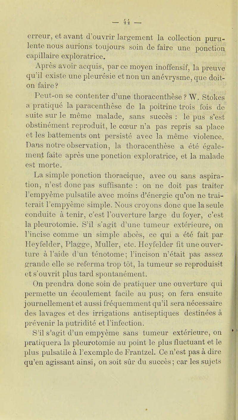 erreur, et avant d'ouvrir largement la collection puru- lente nous aurions toujours soin de faire une ponction capillaire exploratrice. Après avoir acquis, parce moyen inoffensif, la preuve qu'il existe une pleurésie et non un anévrysme, que doit- on faire? Peut-on se contenter d'une thoracenthèse ? W. Stokes a pratiqué la paracenthèse de la poitrine trois fois de suite sur le même malade, sans succès : le pus s'est obstinément reproduit, le cœur n'a pas repris sa place et les battements ont persisté avec la même violence. Dans notre observation, la thoracenthèse a été égale- ment faite après une ponction exploratrice, et la malade est morte. La simple ponction thoracique, avec ou sans aspira- tion, n'est donc pas suffisante : on ne doit pas traiter l'empyème pulsatile avec moins d'énergie qu'on ne trai- terait l'empyème simjDle. Nous croyons donc que la seule conduite à tenir, c'est l'ouverture large du foyer, c'est la pleurotomie. S'il s'agit d'une tumeur extérieure, on l'incise comme un simple abcès, ce qui a été fait par Heyfelder, Plagge, Muller, etc. Heyfelder fît une ouver- ture à l'aide d'un ténotome; l'incison n'était pas assez grande elle se referma trop tôt, la tumeur se reproduisît et s'ouvrit i^lus tard spontanément. On prendra donc soin de pratiquer une ouverture qui permette un écoulement facile au pus; on fera ensuite journellement et aussi fréquemment qu'il sera nécessaire des lavages et des irrigations antiseptiques destinées à prévenir la putridité et l'infection. S'il s'agit d'un empyème sans tumeur extérieure, on pratiquera la pleurotomie au point le plus fluctuant et le plus pulsatile à l'exemple de Frantzel. Ce n'est pas à dire qu'en agissant ainsi, on soit sûr du succès; car les sujets