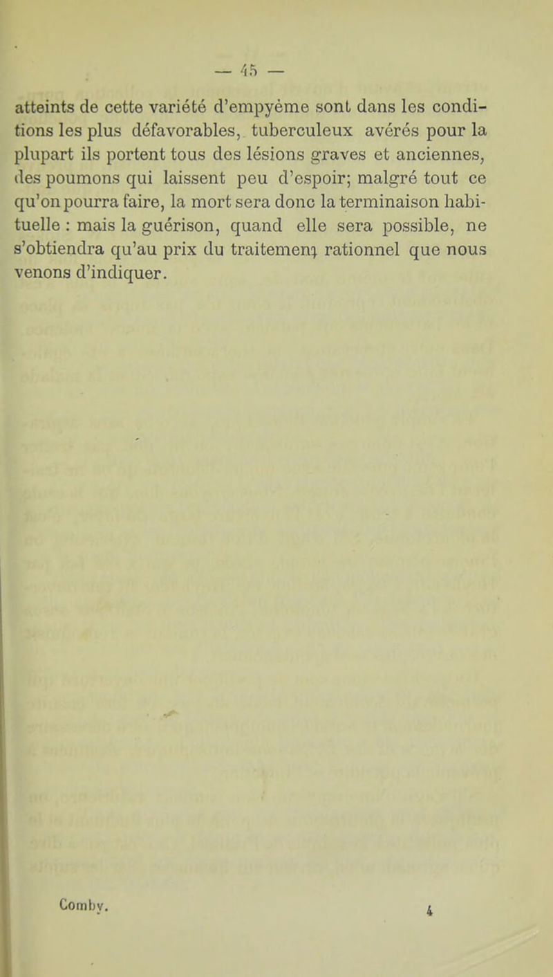 atteints de cette variété d'empyéme sont dans les condi- tions les plus défavorables, tuberculeux avérés pour la plupart ils portent tous des lésions graves et anciennes, des poumons qui laissent peu d'espoir; malgré tout ce qu'on pourra faire, la mort sera donc la terminaison habi- tuelle : mais la guérison, quand elle sera possible, ne s'obtiendra qu'au prix du traitement} rationnel que nous venons d'indiquer. Comby. 4