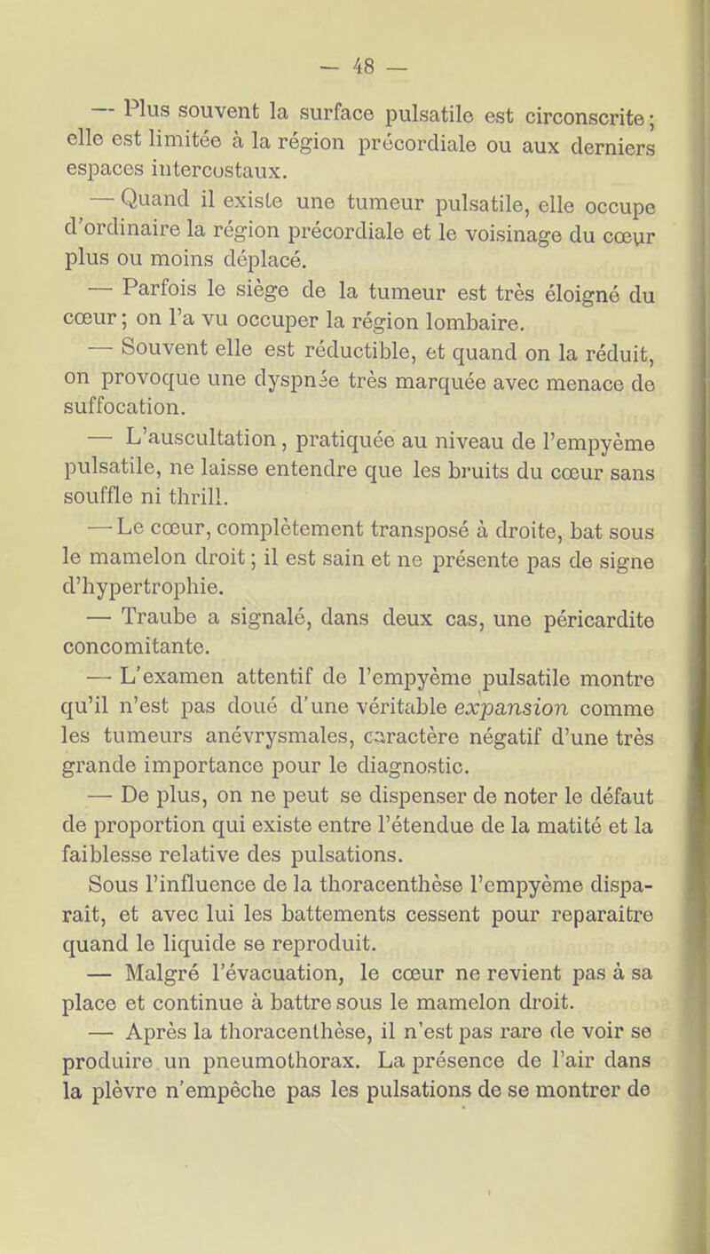 — Plus souvent la surface pulsatile est circonscrite ; elle est limitée à la région précordiale ou aux derniers espaces intercostaux. — Quand il existe une tumeur pulsatile, elle occupe d'ordinaire la région précordiale et le voisinage du cœur plus ou moins déplacé. — Parfois le siège de la tumeur est très éloigné du cœur ; on l'a vu occuper la région lombaire. — Souvent elle est réductible, et quand on la réduit, on provoque une dyspnée très marquée avec menace de suffocation. — L'auscultation , pratiquée au niveau de l'empyème pulsatile, ne laisse entendre que les bruits du cœur sans souffle ni thrill. — Le cœur, complètement transposé à droite, bat sous le mamelon droit ; il est sain et ne présente pas de signe d'hypertrophie. — Traube a signalé, dans deux cas, une péricardite concomitante. — L'examen attentif de l'empyème pulsatile montre qu'il n'est pas doué d'une véritable expansion comme les tumeurs anévrysmales, c:iractère négatif d'une très grande importance pour le diagnostic. — De plus, on ne peut se dispenser de noter le défaut de proportion qui existe entre l'étendue de la matité et la faiblesse relative des pulsations. Sous l'influence de la thoracenthèse l'empyème dispa- raît, et avec lui les battements cessent pour reparaître quand le liquide se reproduit. — Malgré l'évacuation, le cœur ne revient pas à sa place et continue à battre sous le mamelon droit. — Après la thoracenthèse, il n'est pas rare de voir se produire un pneumothorax. La présence de l'air dans la plèvre n'empêche pas les pulsations de se montrer de