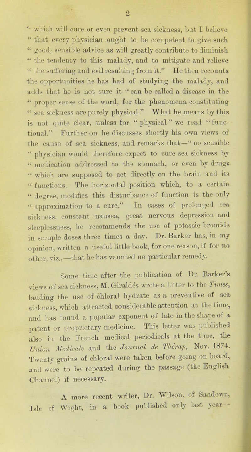 which will cure or even prevent sea sickness, but I l)elieve  that evei'v physician ought to be comjietent to <^ive such  good, sensible advice as will greatly contribute to diminish  the tendency to this malady, and to mitigate and relieve  the suffering and evil resulting from it. He then recounts the opportunities he has had of studying the malacly, and adds that he is not sure it  can be called a disease in the  proper sense of the word, for the phenomena constituting sea sickuess are purely physical. What he means by this is not quite clear, unless for  physical we real  func- tional. Further on he discusses shortly his owu views of the cause of sea sickness, and remarks that— no sensible  physician would therefore expect to cure sea sickuess by medication addressed to the stomach, or even by drugs  which are supposed to act directly on the brain and its  functions. The horizontal position which, to a certain  degree, modifies this disturbance of function is the only  approximation to a cure. In cases of prolonged sea sickness, constaut nausea, great nervous depression and sleeplessness, he recommends the use of potassic bromide in scruple doses three times a day. Dr. Barker has, in ury opinion, written a useful little book, for one reason, if for no other, viz..—that he has vaunted no particular remedy. Some time after the publication of Dr. Barker's views of sea sickness, M. Giraldcs wrote a letter to the Times, lauding the use of chloral hydrate as a preventive of sea sickuess, which attracted considerable attention at the time, and has found a jwpular exponent of late m the shape of a patent or proprietary medicine. This letter was published also in the French medical periodicals at the time, the Union Medica/e and the Journal de Theraj), Nov. 1874. Twenty grains of chloral were taken before going on board, and were to be repeated during the passage (the English Channel) if necessary. A more recent writer, Dr. Wilson, of Sandown, Isle of Wight, in a book published only la^t year—