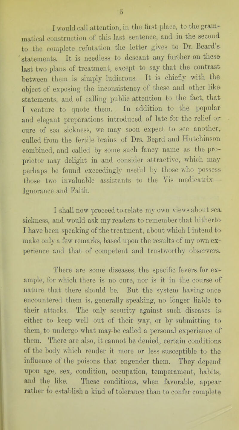 I wuiikl cull attention, in tlio first place, to the gram- matical construction of this last sentence, and in the second to the complete refntation the letter gives to Dr. Beard's statements. It is needless to descant any further on these last two plans of treatment, except to say that the contrast between them is simply ludicrous. It is chiefly with the object of exposing the inconsistency of these and other like statements, and of calling public attention to the fact, tliat I venture to quote them. In addition to the popular and elegant preparations introduced of late for the relief or cure of sea sickness, we may soon expect to see another, -culled from the fertile brains of Drs. Betard and Hutchinson combined, and called by some such fancy name as the pro- prietor may delight in and consider attractive, which may perhaps be found exceedingly useful by those who possess- those two invaluable assistants to the Vis medicatrix— Ignorance and Faith. I shall now proceed to relate my own views about sea. sickness, and woidd ask my readers to remember that hitherto^ I have been speaking of the treatment, about which I intend to- make only a few remarks, based upon the results of my own ex- perience and that of competent and trustworthy observers. There are some diseases, the .specific fevers for ex- ample, for which there is no cure, nor is it in the course of nature that there .should be. But the system having once encountered them is, generally speaking, no longer liable to- their attacks. The only security against such diseases i.s- citlier to keep well out of their way, or by .submitting to them, to undergo what may-be called a personal experience of them, 'lliere are also, it cannot be denied, certain condition.s of the body which render it more or less susceptible to the influence of the poisons that engender them. They depend u])on age, sex, condition, occupation, temperament, habits, and the like. These conditions, when favorable, appear rather to establish a kind of tolerance than to confer complete