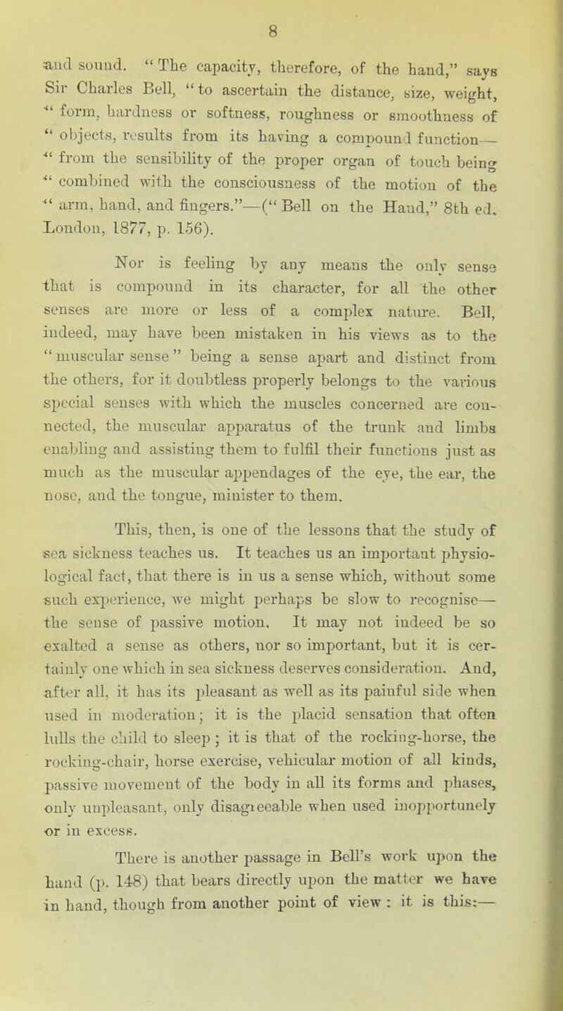 and sound.  The capacity, therefore, of the hand, says Sir Charles Bell, to ascertain the distance, size, weight, ■ form, hardness or softnesis, roughness or smoothness of  objects, results from its having a compound function ■ from the sensibility of the proper organ of touch being ■ combined with the consciousness of the motion of the arm, hand, and fingers.—( Bell on the Hand, 8th ed. London, 1877, p. 156). Nor is feeling by any means the only sense that is compound in its character, for all the other senses are more or less of a complex nature. Bell, indeed, may have been mistaken in his views as to the  muscular sense being a sense apart and distinct from the others, for it doubtless properly belongs to the various special senses with which the muscles concerned are con- nected, the muscular apparatus of the trunk and limbs enabling and assisting them to fulfil their functions just as much as the muscular apjjendages of the eye, the ear, the nose, and the tongue, minister to them. This, then, is one of the lessons that the study of sea sickness teaches us. It teaches us an imjjortant physio- logical fact, that there is in us a sense which, without some such exiJerience, Ave might perhaps be slow to recognise— the sense of passive motion. It may not indeed be so exalted a sense as others, nor so important, but it is cer- tainly one which in sea sickness deserves consideration. And, after all, it has its pleasant as well as its painful side when used in moderation; it is the placid sensation that often lulls the child to sleej); it is that of the rocking-horse, the rocking-chair, horse exercise, vehicular motion of all kinds, passive movement of the body in aU its forms and phases, only unpleasant, only disagieeable when used inopportunely or in excess. There is another passage in Bell's work upon the hand (p. 148) that bears directly upon the matter we have in hand, though from another point of view : it is this:—