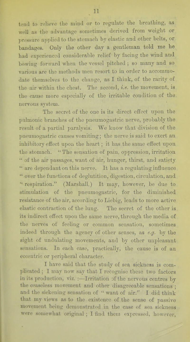 i I toiul to relieve tbe mind oi- to regulate the breathing, as wt'U as the advantage sometimes derived from weight or ])rc'ssure ai)i)liod to the stomach bv elastic and other belts, or bandages. Only the other day a gentleman told me he hud oxptM-ioncjd considerable relief by facing the wind and bowing for-,vard when the vessel pitched ; so many and so various are the methods men resort to in order to accommo- date themselves to the change, as I think, of the rarity of tbe air within the chest. The second, i.e. the movement, is the cause more especially of the irritable condition of the nervous system. The secret of the one is its direct effect upon the pulmonic branches of the pneumogastric nerve, probably the result of a partial paralysis. We kuow that division of the ])neumogastric causes vomiting; the nerve is said to exert an inhibitory effect upon the heart; it has the same effect wpon the stomach.  The sensation of pain, oppression, irritation  of the air passages, want of air, hunger, thirst, and satiety  are dependaiit on this nerve. It has a regulating influence  over the functions of deglutition, digestion, circulation, and  respiration. (Marshall.) It may, however, be due to stimulation of the pneumogastric, for the diminished resistance of the air, according to Liebig, leads to more active elastic contraction of the lung. The secret of the other is its indirect effect upon the same nerve, through the media of the nerves of feeUng or common sensation, sometimes indeed through the agency of other senses, as e.g. by the sight of undulating movements, and by other unpleasant sensations. In each case, practically, the cause is of an eccentric or peripheral character. I have said that the study of sea sickness is com- phcated ; I may now say that I recognise these two factors in its production, viz. :—Irritation 3f the nervous centres by the cpaseless movement and other disagreeable sensations ; and the sickening sensation of  want of air. I did think that my views as to the existence of the sense of passive movement being demonstrated in the case of sea sickness were somewhat original ; I find them expressed, however,