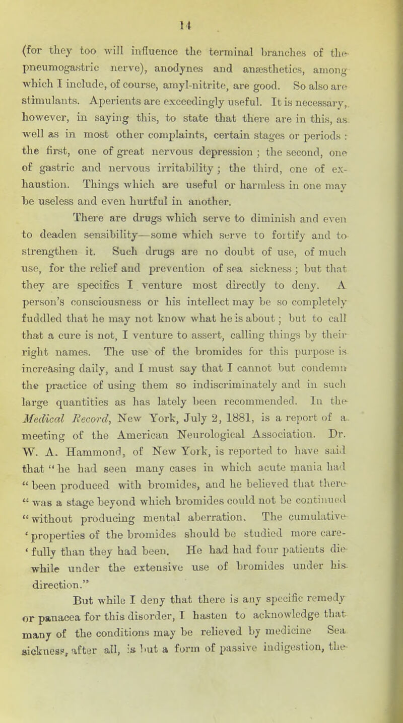 (for they too will influence the terminal branches of thft- pneumogastric nerve), anodynes and ansesthetics, among which I include, of course, amyl-nitrito, are good. So also are stimulants. Aperients are exceedingly useful. It is necessary, however, in saying this, to state that there are in this, as well as in most other complaints, certain stages or periods : the first, one of great nervous depression ; the second, one of gastric and nervous irritability; the third, one of ex- haustion. Thing-s which are useful or harmless in one may be useless and even hurtful in another. There are drugs which serve to diminish and even to deaden sensibility—some which serve to fortify and to strengthen it. Such drugs are no doubt of use, of much use, for the relief and prevention of sea sickness ; but that they are specifics I venture most directly to deny. A person's consciousness or his intellect may be so completely fuddled that he may not know what he is about; but to call that a cure is not, I venture to assert, calling things by their right names. The use of the bromides for this purpose is increasing daily, and I must say that I cannot but condemn the practice of using them so indiscriminately and in such large quantities as has lately been recommended. In the- Medical Record, New York, July 2, 1881, is a report of a. meeting of the American Neurological Association. Dr. W. A. Hammond, of New York, is reported to have s;ii.l that  he had seen many cases in which acute mania had  been produced with bromides, and he believed that there  was a stage beyond which bromides could not be continued without producing mental aberration. The cumulative •properties of the bromides should be studied more care- • fully than they had been. He had had four patients die- while under the extensive use of bromides under his- direction. But while I deny that there is any specific remedy or panacea for this disorder, I hasten to acknowledge that many of the conditions may be relieved by medicine Sea sickness, after all, is but a form of passive indigestion, the-