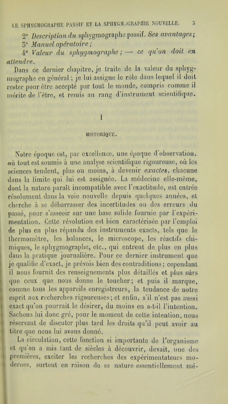 2“ Descriplion du spliyginographc passif. Ses avantages; 5“ Manuel opératoire ; 4° Valeur du sphijgmographe ; — ce quon doit en attendre. Dans ce dernier cliai)ilre, je traite de la valeur du spliyg- inographe en general ; je lui assigne le rôle dans lequel il doit rester pour être accepté par tout le monde, compris comme il méi’itc de l'être, et remis au rang d’iuslrumenl scienlitiqiie. l HISTORIQUE. Notre époque est, par excellence, une éjioque d’observation, où tout est soumis à une analyse scientifique rigoureuse, où les sciences tendent, plus ou moins, à devenir exactes, chacune dans la limite qui lui est assignée. La médecine elle-même, dont la nature paraît incompatible avec l’eKactitude, est entrée résolument dans la voie nouvelle depuis quL‘b|ucs années, et cherche à se débarrasser des incertitudes ou des erreurs du passé, pour s’asseoir sur une base solide fournie par l’expéri- mentation. Cette révolution est bien caractérisée jiar l’emploi de plus en plus répandu des instruments exacts, tels que le thermomètre, les balances, le microscope, les réactifs cki- miques, le sphygmograplic, etc., qui entrent de plus en plus dans la pratique journalière. Pour ce dernier instrument que je qualifie d’exact, je prévois bien deseontraditions; cependant il nous fournit des renseignements plus détaillés et plus sûrs que ceux que nous donne le toucher; et puis il marque, comme tous les appareils enregistreurs, la tendance de notre esprit aux recherches rigoureuses; et enfin, s’il n’est pas aussi exact qu’on pourrait le désirer, du moins en a-t-il l’intention. Sachons lui donc gré, pour le moment de cette intention, nous réservant de discuter plus tard les droits qu’il [>cut avoir au titre que nous lui avons donné. La circulation, cette fonction si importante de rorganisme et qu’on a rnis tant de siècles à découvrir, devait, une des premières, exciter les recherches des expérimentateurs mo- dernes, surtout on raison do sa nature ossentiellomont mé-