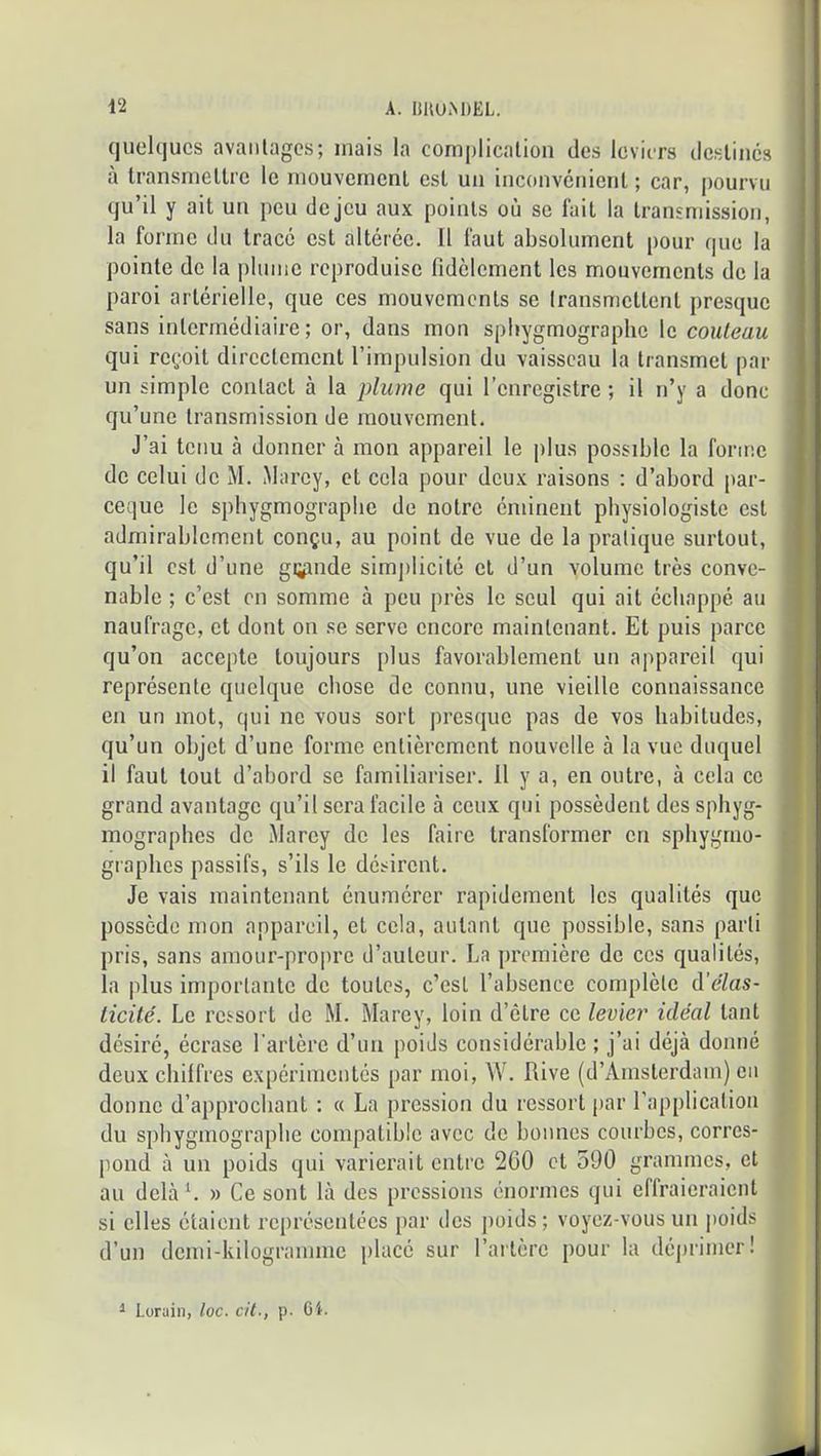 (juelqucs avaiilagcs; mais la complication des leviers destines à transmettre le mouvement est un inconvénient ; car, pourvu qu’il y ait un peu de jeu aux points où se lait la transmission, la forme du tracé est altérée. Il faut absolument pour que la pointe de la plume reproduise fidèlement les mouvements de la paroi artérielle, que ces mouvements se transmettent presque sans intermédiaire; or, dans mon spliygmographo le couteau qui reçoit directement l’impulsion du vaisseau la transmet par un simple contact à la plume qui l’enregistre ; il n’y a donc qu’une transmission de mouvement. J’ai tenu à donner à mon appareil le plus possible la forme de celui de M. Marey, et cela pour deux raisons ; d’abord par- eeque le sphygmograplie do notre éminent physiologiste est admirablement conçu, au point de vue de la pratique surtout, qu’il est d’une gi^pnde simj)licité et d’un volume très conve- nable ; c’est en somme à peu près le seul qui ait échappé au naufrage, et dont on se serve encore maintenant. Et puis parce qu’on accepte toujours plus favorablement un appareil qui représente quelque chose de connu, une vieille connaissance en un mot, qui ne vous sort presque pas de vos habitudes, qu’un objet d’une forme entièrement nouvelle à la vue duquel il faut tout d’abord se familiariser, il y a, en outre, à cela ce grand avantage qu’il sera facile à ceux qui possèdent des spbyg- mographes de Marey de les faire transformer en sphygrao- graphes passifs, s’ils le désirent. Je vais maintenant énumérer rapidement les qualités que possède mon appareil, et cela, autant que possible, sans parti pris, sans amour-propre d’auteur. La première de ces qualités, la plus importante de toutes, c’est l’absence complète à’élas- ticité. Le ressort de M. Marey, loin d’être ce levier idéal tant désiré, écrase l’artère d’un poids considérable ; j’ai déjà donné deux chilfres expérimentés par moi, W. Rive (d’Amsterdam) eu donne d’approchant ; « La pression du ressort par l'application du spbygmograpbe compatible avec de bonnes courbes, corres- pond à un poids qui varierait entre 2G0 et 590 grammes, et au delàL » Ce sont là des pressions énormes qui eflraieraicnt si elles étaient représentées par des poids; voyez-vous un poids d’un demi-kilogramme placé sur l’artère pour la dé])rimer! ^ Lorain, loc. cit., p. Gt.