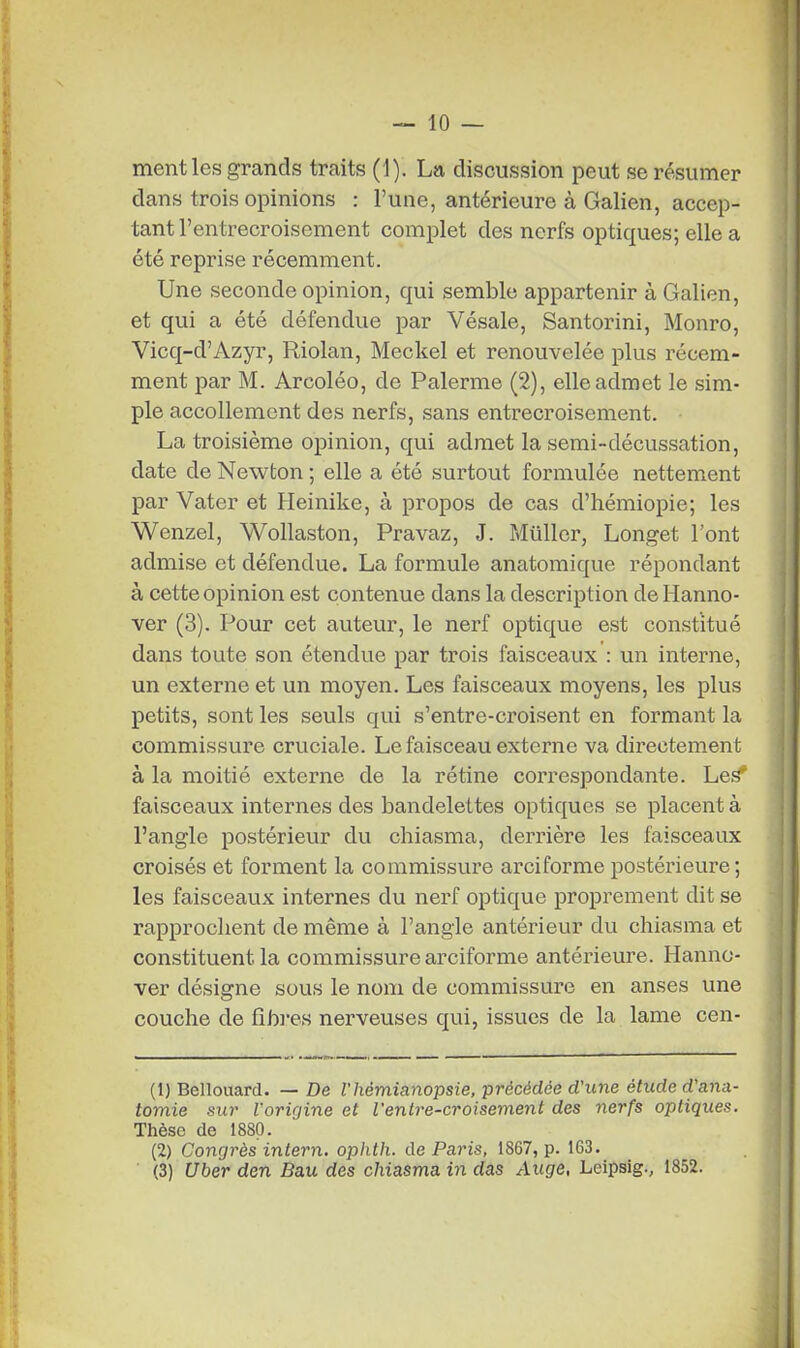 ment les grands traits (1). La discussion peut se résumer dans trois opinions : l'une, antérieure à Galien, accep- tant l'entrecroisement complet des nerfs optiques; elle a été reprise récemment. Une seconde opinion, qui semble appartenir à Galien, et qui a été défendue par Vésale, Santorini, Monro, Vicq-d'Azyr, Riolan, Meckel et renouvelée plus récem- ment par M. Arcoléo, de Palerme (2), elle admet le sim- ple accollement des nerfs, sans entrecroisement. La troisième opinion, qui admet la semi-décussation, date de Newton ; elle a été surtout formulée nettement par Vater et Heinike, à propos de cas d'hémiopie; les Wenzel, Wollaston, Pravaz, J. Millier, Longet l'ont admise et défendue. La formule anatomique répondant à cette opinion est contenue dans la description de Hanno- ver (3). Pour cet auteur, le nerf optique est constitué dans toute son étendue par trois faisceaux : un interne, un externe et un moyen. Les faisceaux moyens, les plus petits, sont les seuls qui s'entre-croisent en formant la commissure cruciale. Le faisceau externe va directement à la moitié externe de la rétine correspondante. Les faisceaux internes des bandelettes optiques se placent à l'angle postérieur du chiasma, derrière les faisceaux croisés et forment la commissure arciforme postéi'ieure ; les faisceaux internes du nerf optique proprement dit se rapprochent de même à l'angle antérieur du chiasma et constituent la commissure arciforme antérieure. Hanno- ver désigne sous le nom de commissure en anses une couche de fibres nerveuses qui, issues de la lame cen- (1) Bellouard. — De l'hémianopsie, précédée d'une étude d'ana- tomie sur l'origine et l'entre-croisement des nerfs optiques. Thèse de 1880. (2) Congrès intern. ophth. de Paris, 1867, p. 163. (3) Uber den Bau des chiasma in das Auge, Leipsig., 1852.