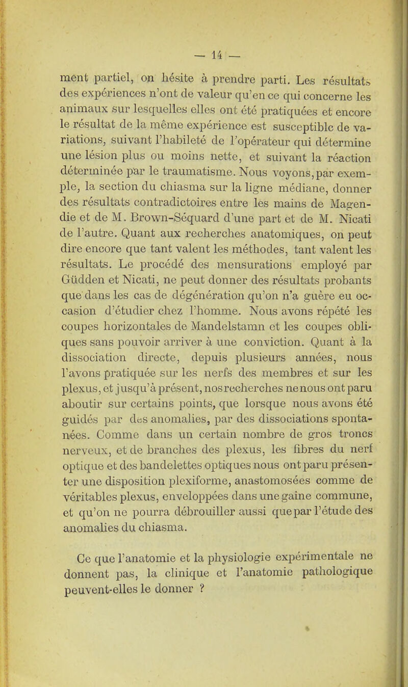 ment partiel, on hésite à prendre parti. Les résultat;, des expériences n'ont de valeur qu'en ce qui concerne les animaux sur lesquelles elles ont été pratiquées et encore le résultat de la même expérience est susceptible de va- riations, suivant l'habileté de l'opérateur qui détermine une lésion plus ou moins nette, et suivant la réaction déterminée par le traumatisme. Nous voyons, par exem- ple, la section du chiasma sur la ligne médiane, donner des résultats contradictoires entre les mains de Mag-en- die et de M. Brown-Séquard d'une part et de M. Nicati de l'autre. Quant aux recherches anatomiques, on peut dire encore que tant valent les méthodes, tant valent les résultats. Le procédé des mensurations employé par Gildden et Nicati, ne peut donner des résultats probants que dans les cas de dégénération qu'on n'a guère eu oc- casion d'étudier chez l'homme. Nous avons répété les coupes horizontales de Mandelstamn et les coupes obli- ques sans pouvoir arriver à une conviction. Quant à la dissociation directe, depuis plusieurs années, nous l'avons pratiquée sur les nerfs des membres et sur les plexus, et jusqu'à présent, nos recherches ne nous ont paru aboutir sur certains points, que lorsque nous avons été guidés par des anomalies, par des dissociations sponta- nées. Comme dans un certain nombre de gros troncs nerveux, et de branches des plexus, les fibres du nerf optique et des bandelettes optiques nous ont paru présen- ter une disposition plexiforme, anastomosées comme de véritables plexus, enveloppées dans une gaine commune, et qu'on ne pourra débrouiller aussi que par l'étude des anomalies du chiasma. Ce que l'anatomie et la physiologie expérimentale ne donnent pas, la clinique et l'anatomie pathologique peuvent-elles le donner ?