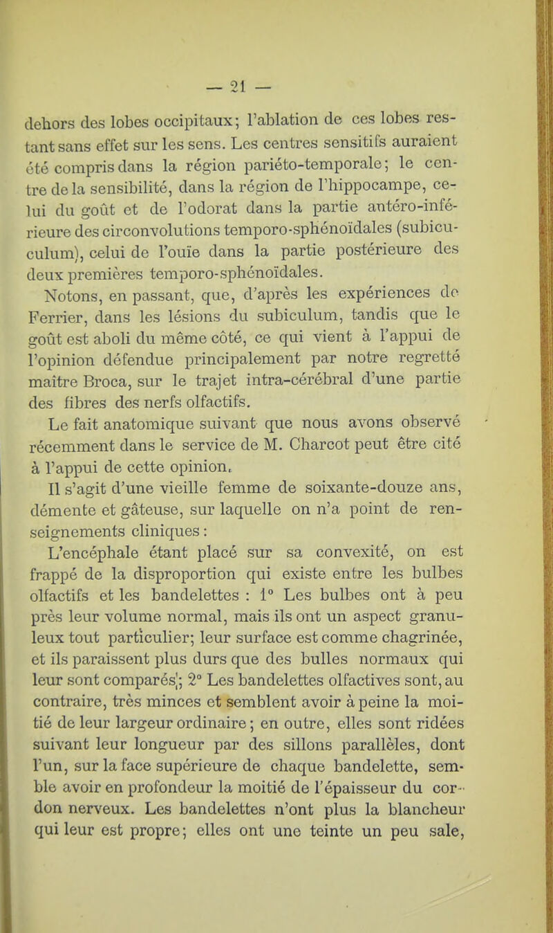 dehors des lobes occipitaux; l'ablation de ces lobes res- tant sans effet sur les sens. Les centres sensitifs auraient été compris dans la région pariéto-temporale ; le cen- tre delà sensibilité, dans la région de l'hippocampe, ce- lui du goût et de l'odorat dans la partie antéro-infé- rieure des circonvolutions temporo-sphonoïdales (subicu- culum), celui de l'ouïe dans la partie postérieure des deux premières temporo-sphénoïdales. Notons, en passant, que, d'après les expériences do Ferrier, dans les lésions du subiculum, tandis que le goût est aboli du même côté, ce qui vient à l'appui de l'opinion défendue principalement par notre regretté maître Broca, sur le trajet intra-cérébral d'une partie des fibres des nerfs olfactifs. Le fait anatomique suivant que nous avons observé récemment dans le service de M. Charcot peut être cité à l'appui de cette opinion, Il s'agit d'une vieille femme de soixante-douze ans, démente et gâteuse, sur laquelle on n'a point de ren- seignements cliniques : L'encéphale étant placé sur sa convexité, on est frappé de la disproportion qui existe entre les bulbes olfactifs et les bandelettes : 1° Les bulbes ont à peu près leur volume normal, mais ils ont un aspect granu- leux tout particulier; leur surface est comme chagrinée, et ils paraissent plus durs que des bulles normaux qui leur sont comparés;, 2° Les bandelettes olfactives sont, au contraire, très minces et semblent avoir à peine la moi- tié de leur largeur ordinaire ; en outre, elles sont ridées suivant leur longueur par des sillons parallèles, dont l'un, sur la face supérieure de chaque bandelette, sem- ble avoir en profondeur la moitié de l'épaisseur du cor- don nerv'eux. Les bandelettes n'ont plus la blancheur qui leur est propre; elles ont une teinte un peu sale,