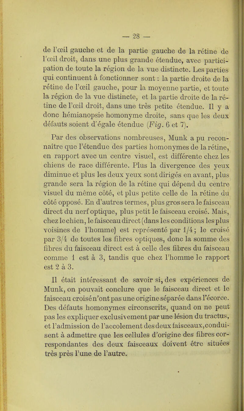 de l'œil gauche et de la partie gauche de la rétine de l'œil droit, dans une plus grande étendue, avec partici- pation de toute la région de la vue distincte. Les parties qui continuent à fonctionner sont : la partie droite de la rétine de l'œil gauche, pour la moyenne partie, et toute la région de la vue distincte, et la partie droite de la ré- tine de l'œil droit, dans une très petite étendue. Il y a donc hémianopsie homonyme droite, sans que les deux défauts soient d'égale étendue {Fig. 6 et 7). Par des observations nombreuses, Munk a pu recon- naître que l'étendue des parties homonymes de la rétine, en rapport avec un centre visuel, est différente chez les chiens de race différente. Plus la divergence des yeux diminue et plus les deux yeux sont dirigés en avant, plus grande sera la région de la rétine qui dépend du centre visuel du même côté, et plus petite celle de la rétine du côté opposé. En d'autres termes, plus gros sera le faisceau direct du nerf optique, plus petit le faisceau croisé. Mais, chez lechien, le faisceau direct (dans les conditions les plus voisines de l'homme) est représenté par 1/4 ; le croisé par 3/4 de toutes les fibres optiques, donc la somme des fibres du faisceau direct est à celle des fibres du faisceau comme 1 est à 3, tandis que chez l'homme le rapport est 2 à 3. Il était intéressant de savoir si, des expériences de Munk, on pouvait conclure que le faisceau direct et le faisceau croisé n'ont pas une origine séparée dans l'écorce. Des défauts homonymes circonscrits, quand on ne peut pas les expliquer exclusivement par une lésion du tractus, et l'admission de l'accolement des deux faisceaux,condui- sent à admettre que les cellules d'origine des fibres cor- respondantes des deux faisceaux doivent être situées très près l'une de l'autre.