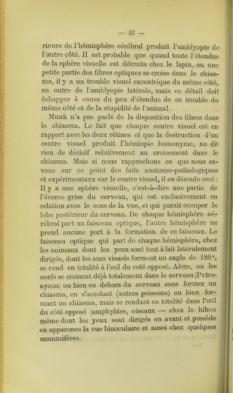 rieure de l'hémisphère cérébral produit l'amblyopie de l'a-utre côté. Il est probable que quand toute l'étendue de la sphère visuelle est détruite chez le lapin, ou une petite partie des fibres optiques se croise dans le chias- ma, il y a un trouble visuel excentrique du même côté, en outre de l'amblyopie latérale, mais ce détail doit échapper à cause du peu d'étendue de ce trouble du même côté et de la stupidité de l'animal. Munk n'a pas parlé de la disposition des fibres dans le chiasma. Le fait que chaque centre visuel est en rapport avec les deux rétines et que la destruction d'un centre visuel produit l'hémiopie homonyme, ne dit rien de décisif relativement au croisement dans le chiasma. Mais si nous rapprochons ce que nous sa- vons sur ce point des faits anatomo-pathologiques et expérimentaux sur le centre visuel, il en découle ceci : Il y a une sphère visuelle, c'est-à-dire une partie de l'écorce grise du cerveau, qui est exclusivement en relation avec le sens de la vue, et qui paraît occuper le lobe postérieur du cerveau. De chaque hémisphère cé- rébral part un faisceau optique, l'autre hémisphère ne prend aucune part à la formation de ce faisceau. Le faisceau optique qui part de chaque hémisphère, chez les animaux dont les yeux sont tout à fait latéralement dirigés, dont les axes visuels forment un angle de 180 °, se rend en totalité à l'œil du coté opposé. Alors, ou les nerfs se croisent déjà totalement dans le cerveau (Petro- nyzon) ou bien en dehors du cerveau sans former un chiasma, en s'accolant (autres poissons) ou bien for- mant un chiasma, mais se rendant en totalité dans l'œil du côté opposé (amphybies, oiseaux — chez le hibou même dont les yeux sont dirigés en avant et possède en apparence la vue binoculaire et aussi chez quelques mammifères.