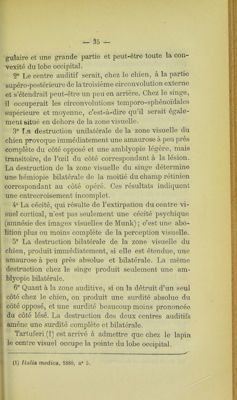 gulaire et une grande partie et peut-être toute la con- vexité du lobe occipital. 2° Le centre auditif serait, chez le chien, à la partie supéro-postérieure de la troisième circonvolution externe et s'étendrait peut-être un peu en arrière. Chez le singe, il occuperait les circonvolutions temporo-sphénoïdales supérieiire et moyenne, c'est-à-dire qu'il serait égale- ment situé en dehors de la zone visuelle. 3° Ijîi destruction unilatérale de la zone visuelle du chien provoque immédiatement une amaurose à peu près complète du côté opposé et une amblyopie légère, mais transitoire, de l'œil du côté correspondant à la lésion. La destruction de la zone visuelle du singe détermine une hémiopie bilatérale de la moitié du champ rétinien correspondant au côté opéré. Ces résultats indiquent une entrecroisement incomplet. 4° La cécité, qui résulte de l'extirpation du centre vi- suel cortical, n'est pas seulement une cécité psychique I (amnésie des images visuelles de Munk) ; c'est une abo- lition plus ou moins complète de la perception visuelle. 5° La destruction bilatérale de la zone visuelle du chien, produit immédiatement, si elle est étendue, une amaurose à peu près absolue et bilatérale. La même destruction chez le singe produit seulement une am- , blyopie bilatérale. 6° Quant à la zone auditive, si on la détruit d'un seul côté chez le chien, on produit une surdité absolue du I côté opposé, et une surdité beaucoup moins prononcée , du côté lésé. La destruction des deux centres auditifs I amène une surdité complète et bilatérale. Tartuferi (1) est arrivé à admettre que chez le lapin le centre visuel occupe la pointe du lobe occipital. (1) Italiamedica. 1880, a' 5.