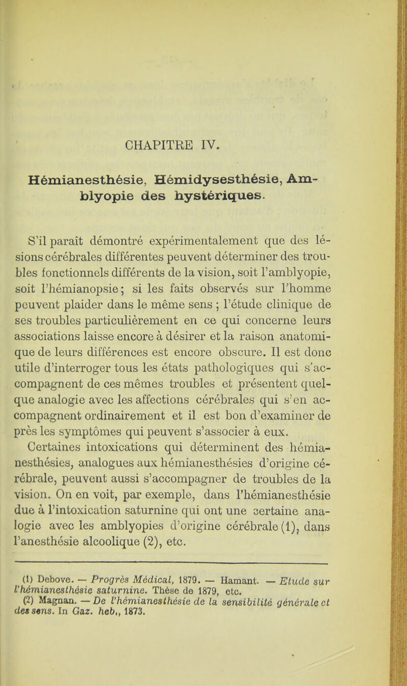 CHAPITRE IV. Hémianesthésie, Hémidysesthésie, Am- blyopie des hystériques. S'il paraît démontré expérimentalement que des lé- sions cérébrales différentes peuvent déterminer des trou- bles fonctionnels différents de la vision, soit l'amblyopie, soit l'hémianopsie ; si les faits observés sur l'homme peuvent plaider dans le même sens ; l'étude clinique de ses troubles particulièrement en ce qui concerne leurs associations laisse encore à désirer et la raison anatonii- que de leurs différences est encore obscure. Il est donc utile d'interroger tous les états pathologiques qui s'ac- compagnent de ces mêmes troubles et présentent quel- que analogie avec les affections cérébrales qui s'en ac- compagnent ordinairement et il est bon d'examiner de près les symptômes qui peuvent s'associer à eux. Certaines intoxications qui déterminent des hémia- nesthésies, analogues aux hémianesthésies d'origine cé- rébrale, peuvent aussi s'accompagner de troubles de la vision. On en voit, par exemple, dans l'hémianesthésie due à l'intoxication saturnine qui ont une certaine ana- logie avec les amblyopies d'origine cérébrale (1), dans l'anesthésie alcoolique (2), etc. (1) Debove. — Progrès Médical, 1879. — Hamant. — Etude sur l'hémianesthésie saturnine. Thèse de 1879, etc. (2) Magnan. — De l'hémianesthésie de la sensibilité générale et dessins. In Gaz. heb„ 1873.