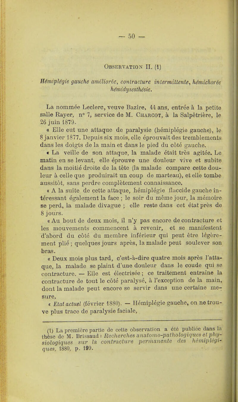 Observation II. (1) Hémiplégie gauche améliorée, contracture inlermillente^ hémichorée hémidysesthésie. La nommée Leclerc, veuve Bazire, 44 ans, entrée à la petite salle Rayer, n» 7, service de M. Chargot, à la Salpêtrière, le 26 juin 1879. « Elle eut une attaque de paralysie (hémiplégie gauche), le 8 janvier 1877. Depuis six mois, elle éprouvait des tremblements dans les doigts de la main et dans le pied du côté gauche. « La veille de son attaque, la malade était très agitée. Le matin en se levant, elle éprouve une douleur vive et subite dans la moitié droite de la tête (la malade compare cette dou- leur à celle que produirait un coup de marteau), et elle tombe aussitôt, sans perdre complètement connaissance. « A la suite de cette attaque, hémiplégie fiaccide gauche in- téressant également la face ; le soir du même jour, la mémoire se perd, la malade divague ; elle reste dans cet état près de 8 jours. « Au bout de deux mois, il n'y pas encore de contracture et les mouvements commencent à revenir, et se manifestent d'abord du côté du membre inférieur qui peut être légère- ment plié ; quelques jours après, la malade peut soulever son bras. « Deux mois plus tard, c'est-à-dire quatre mois après l'atta- que, la malade se plaint d'une douleur dans le coude qui se contracture. — Elle est électrisée ; ce traitement entraîne la contracture de tout le côté paralysé, à l'exception de la main, dont la malade peut encore se servir dans une certaine me- sure. « Etat actuel (février 1880). — Hémiplégie gauche, on ne trou- ve plus trace de paralysie faciale. (1) La première partie de cette observation a été publiée dans la thèse de M. Brissaud : Recherches anatomo-pathologiques et phy- siologiques sur la contracture permaiiente des hémiplégi- ques, 1880, p. 199.